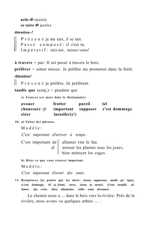 utile Ф inutile
se taire Ф parler
Attention-!
P r é s e n t: je me tais, il se tait.
P a s s é c o m p o s é : il s'est tu.
I m p é r a t i f : tais-toi, taisez-vous!
à travers = par: Il est passé à travers le bois.
préférer = aimer mieux: Je préfère me promener dans la forêt.
Attention!
P r é s e n t: je préfère, ils préfèrent.
tandis que (conj.) = pendant que
c) Trouvez ces mots dans le dictionnaire:
avouer frotter pareil tel
chaussure (f) important supposer c'est dommage
cirer installer(s')
10. a) Faites des phrases.
M o d è l e :
C'est important d'arriver à temps.
allumer vite le feu.
arroser les plantes tous les jours,
bien nettoyer les cages.
b) Dites ce que vous trouvez important.
M o d è l e :
C'est important d'avoir des amis.
11. Remplacez les points par les mots: (nous) supposons, tandis qu' (que),
(c'est) dommage, (il a) frotté, rares, (nous a) menés, (s'est) installé, al-
lumer, (je) crois, (des) allumettes, (elles sont) devenues:
Le chemin nous a ... dans le bois vers la rivière. Près de la
rivière, nous avons vu quelques arbres ... .
C'est important de
d'
 