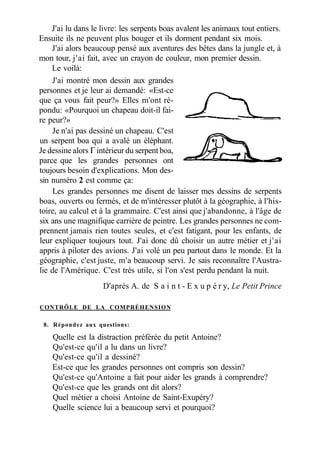 J'ai lu dans le livre: les serpents boas avalent les animaux tout entiers.
Ensuite ils ne peuvent plus bouger et ils dorment pendant six mois.
J'ai alors beaucoup pensé aux aventures des bêtes dans la jungle et, à
mon tour, j'ai fait, avec un crayon de couleur, mon premier dessin.
Le voilà:
J'ai montré mon dessin aux grandes
personnes et je leur ai demandé: «Est-ce
que ça vous fait peur?» Elles m'ont ré-
pondu: «Pourquoi un chapeau doit-il fai-
re peur?»
Je n'ai pas dessiné un chapeau. C'est
un serpent boa qui a avalé un éléphant.
Je dessine alors Г intérieur du serpent boa,
parce que les grandes personnes ont
toujours besoin d'explications. Mon des-
sin numéro 2 est comme ça:
Les grandes personnes me disent de laisser mes dessins de serpents
boas, ouverts ou fermés, et de m'intéresser plutôt à la géographie, à l'his-
toire, au calcul et à la grammaire. C'est ainsi que j'abandonne, à l'âge de
six ans une magnifique carrière de peintre. Les grandes personnes ne com-
prennent jamais rien toutes seules, et c'est fatigant, pour les enfants, de
leur expliquer toujours tout. J'ai donc dû choisir un autre métier et j'ai
appris à piloter des avions. J'ai volé un peu partout dans le monde. Et la
géographie, c'est juste, m'a beaucoup servi. Je sais reconnaître l'Austra-
lie de l'Amérique. C'est très utile, si l'on s'est perdu pendant la nuit.
D'après A. de S a i n t - E x u p é r y, Le Petit Prince
CONTRÔLE DE LA COMPRÉHENSION
8. Répondez aux questions:
Quelle est la distraction préférée du petit Antoine?
Qu'est-ce qu'il a lu dans un livre?
Qu'est-ce qu'il a dessiné?
Est-ce que les grandes personnes ont compris son dessin?
Qu'est-ce qu'Antoine a fait pour aider les grands à comprendre?
Qu'est-ce que les grands ont dit alors?
Quel métier a choisi Antoine de Saint-Exupéry?
Quelle science lui a beaucoup servi et pourquoi?
 