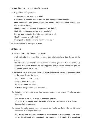 CONTRÔLE DE LA COMPRÉHENSION
11. Répondez aux questions:
A i m e z - v o u s les mots croisés?
Etes-vous d'accord que c'est un bon exercice intellectuel?
Q u e préférez-vous quand vous êtes seuls: faire des mots croisés ou
lire un b o n livre?
Quelles sont les autres distractions de Julie?
Qui fait sérieusement les mots croisés?
Est-ce que la tante de Julie a gagné un prix?
Quelle erreur a-t-elle faite?
Pourquoi la tante a-t-elle inversé son âge?
12. Reproduisez le dialogue à deux.
LEÇON 3
1. (Après Гех. 18.) Comptez les mots:
J'ai entendu les sons des violons, des violoncelles, des flûtes et du
piano.
On attend avec impatience la représentation qui aura lieu demain. Le
célèbre musicien habillé de noir apparaît sur la scène, sourit au public
et prend place au piano.
2. a) Quelle est la différence entre ces mots du point de vue de la prononciation
et du point de vue du sens:
roi — bois — toit — noix;
rang ; — banc •— vent;
peine — laine — reine,
b) Faites des phrases avec ces mots.
3. Ecoutez les phrases avec les verbes perdre et se perdre. Traduisez ces
phrases:
J'ai perdu m o n stylo et je le cherche partout.
L'enfant s'est perdu dans la forêt. C'est un chien perdu, il a faim,
donnez-lui à manger.
4. Levez la main quand vous entendez un verbe au futur simple (фразы
читаются в быстром темпе):
J'ai arrosé les plantes. J'arroserai les plantes. J'ai annoncé cette n o u -
velle. J'assisterai à ce spectacle. Je continuerai le récit. J'ai enseigné
 