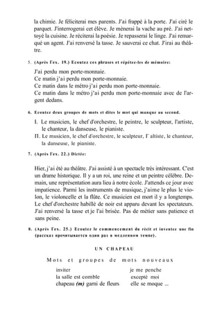 la chimie. Je féliciterai mes parents. J'ai frappé à la porte. J'ai ciré le
parquet. J'interrogerai cet élève. Je mènerai la vache au pré. J'ai net-
toyé la cuisine. Je réciterai la poésie. Je repasserai le linge. J'ai remar-
qué un agent. J'ai renversé la tasse. Je sauverai ce chat. J'irai au théâ-
tre.
5. (Après Гех. 19.) Ecoutez ces phrases et répétez-les de mémoire:
J'ai perdu mon porte-monnaie.
Ce matin j'ai perdu mon porte-monnaie.
Ce matin dans le métro j'ai perdu mon porte-monnaie.
Ce matin dans le métro j'ai perdu mon porte-monnaie avec de l'ar-
gent dedans.
6. Ecoutez deux groupes de mots et dites le mot qui manque au second.
I. Le musicien, le chef d'orchestre, le peintre, le sculpteur, l'artiste,
le chanteur, la danseuse, le pianiste.
П. Le musicien, le chef d'orchestre, le sculpteur, Г altiste, le chanteur,
la danseuse, le pianiste.
7. (Après Гех. 22.) Dictée:
Hier, j'ai été au théâtre. J'ai assisté à un spectacle très intéressant. C'est
un drame historique. Il y a un roi, une reine et un peintre célèbre. De-
main, une représentation aura lieu à notre école. J'attends ce jour avec
impatience. Parmi les instruments de musique, j'aime le plus le vio-
lon, le violoncelle et la flûte. Ce musicien est mort il y a longtemps.
Le chef d'orchestre habillé de noir est apparu devant les spectateurs.
J'ai renversé la tasse et je l'ai brisée. Pas de métier sans patience et
sans peine.
8. (Après Гех. 25.) Ecoutez le commencement du récit et inventez une fin
(рассказ прочитывается один раз в медленном темпе).
U N C H A P E A U
M o t s e t g r o u p e s d e m o t s n o u v e a u x
inviter je me penche
la salle est comble excepté moi
chapeau (m) garni de fleurs elle se moque ...
 
