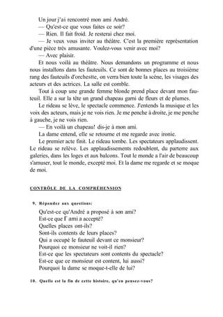 Un jour j'ai rencontré mon ami André.
— Qu'est-ce que vous faites ce soir?
— Rien. Il fait froid. Je resterai chez moi.
— Je veux vous inviter au théâtre. C'est la première représentation
d'une pièce très amusante. Voulez-vous venir avec moi?
— Avec plaisir.
Et nous voilà au théâtre. Nous demandons un programme et nous
nous installons dans les fauteuils. Ce sont de bonnes places au troisième
rang des fauteuils d'orchestte, on verra bien toute la scène, les visages des
acteurs et des actrices. La salle est comble.
Tout à coup une grande femme blonde prend place devant mon fau-
teuil. Elle a sur la tête un grand chapeau garni de fleurs et de plumes.
Le rideau se lève, le spectacle commence. J'entends la musique et les
voix des acteurs, mais je ne vois rien. Je me penche à droite, je me penche
à gauche, je ne vois rien.
— En voilà un chapeau! dis-je à mon ami.
La dame entend, elle se retourne et me regarde avec ironie.
Le premier acte finit. Le rideau tombe. Les spectateurs applaudissent.
Le rideau se relève. Les applaudissements redoublent, du parterre aux
galeries, dans les loges et aux balcons. Tout le monde a l'air de beaucoup
s'amuser, tout le monde, excepté moi. Et la dame me regarde et se moque
de moi.
CONTRÔLE DE LA COMPRÉHENSION
9. Répondez aux questions:
Qu'est-ce qu'André a proposé à son ami?
Est-ce que Г ami a accepté?
Quelles places ont-ils?
Sont-ils contents de leurs places?
Qui a occupé le fauteuil devant ce monsieur?
Pourquoi ce monsieur ne voit-il rien?
Est-ce que les spectateurs sont contents du spectacle?
Est-ce que ce monsieur est content, lui aussi?
Pourquoi la dame se moque-t-elle de lui?
10. Quelle est la fin de cette histoire, qu'en pensez-vous?
 