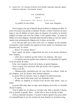 11. (Après Гех. 27.) Ecoutez la fin de cette histoire amusante (рассказ прочи­
тывается один раз в медленном темпе).
UN CHAPEAU
(suite)
G r o u p e s d e m o t s n o u v e a u x
Le public rit aux éclats. Vous vous imaginez.
Tout à coup je vois que le fauteuil devant la dame au chapeau est libre. Je
cours à la caisse et je prends ce fauteuil. Ensuite, comme l'entracte est assez
long, je sors du théâtre et j'entre dans un magasin où j'achète un énorme
chapeau en feutre noir avec des rubans et des grandes fleurs. Je rentre au
théâtre avec mon chapeau. Je prends place devant la dame, je sors ùès sérieu-
sement mon monument de chapeau et je le place sur ma tête.
Je ne sais pas quel air je dois avoir avec ce chapeau et mes grandes
moustaches, mais le public me regarde et rit aux éclats. Les hommes com-
prennent tout, ils crient:
— Bravo! Il a raison! Bravo!
Deux agents de police s'approchent de moi et me prient d'enlever
mon chapeau.
— Allez dire à madame qu'elle enlève son chapeau, elle aussi.
— Les dames peuvent garder leurs chapeaux, me répondent les agents
et ils me prient de sortir.
Vous vous imaginez la joie de la dame au grand chapeau.
Tout à coup je vois une jeune fille qui monte vers la galerie.
Alors je lui dis:
— Mademoiselle, permettez-moi de vous faire un cadeau. Voilà un
joli chapeau, et je lui montre mon énorme chapeau.
La jeune fille est étonnée, mais le chapeau lui plaît beaucoup.
— Et que faut-il faire pour cela? me demande-t-elle.
— Mettez ce chapeau et asseyez-vous devant cette dame, voici le
billet.
La jeune fille entre dans la salle, mon chapeau sur la tête, et s'installe
devant la dame.
Tout le public rit. La dame ne voit plus rien. Elle se penche à droite,
elle se penche à gauche. Rien ... Enfin elle se lève et sort de la salle.
Alors je reprends ma place. J'ai puni la dame égoïste et je peux admi-
rer tranquillement le jeu des artistes de mon fauteuil au troisième rang.
 