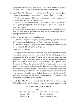 envoyer un télégramme à mes parents. Je vais au guichet pour pren-
dre mon billet. Je vais m'installer dans mon compartiment.
5. (Après Гех. 14.) Ecoutez et prononcez avec le maître (каждая фраза
произносится три раза: в медленном , среднем и быстром темпе):
1) Pendant les vacances d'hiver, je vais faire un voyage en chemin de
fer pour aller voir mes grands-parents.
2) Le voyage commence: j'arrive à la gare, je vais au guichet et je
fais la queue pour prendre mon billet, puis je passe sur le quai et je
monte en wagon.
3) J'entre dans le compartiment, je mets ma valise sous la banquette,
mon sac dans le filet, je m'installe près de la fenêtre et je baisse la
glace pour faire mes adieux.
6. Dites le mot qui manque au second groupe:
1) Le train, le wagon, le wagon-restaurant, le fourgon, la locomotive,
le 'compartiment, la banquette, le filet, la portière, la glace.
2) Le train, le wagon, le wagon-restaurant, le fourgon, la locomotive,
la banquette, le filet, la portière, la glace.
7. (Après Гех. 16.) Dictée:
Je vais passer mes vacances d'hiver chez mes grands-parents à Odessa.
Mon grand-père est venu me chercher. Hier j'ai fait mes bagages. Nous
sommes arrivés à la gare très tôt parce que grand-papa a peur de man-
quer le train. Nous avons fait la queue au guichet pour prendre nos billets.
Puis nous sommes passés dans la salle d'attente. Grand-papa a acheté
des journaux. Quand il a lu son journal, j'ai pris ma valise et nous som-
mes sortis sur le quai. Voilà notre train, il est très long. Nous passons la
locomotive et quelques wagons. Voici la voiture numéro 6, nous mon-
tons dans le wagon. Je trouve notre compartiment, nous nous installons
et je me mets à regarder par la fenêtre. J'entends le cri «En voiture!»,
notre train se met en marche, notre voyage commence. Demain, je vais
envoyer un télégramme à mes parents.
8. (Après Гех. 37.) Avez-vous inventé la fin du récit Une aventure en voyage?
Eh bien! Ecoutez la vraie fin (рассказ читается один раз в среднем темпе).
UNE AVENTURE EN VOYAGE
(suite)
M o t s e t g r o u p e s d e ' m o t s n o u v e a u x
bureau (m) Je vous défends,
étudiante (f) Nous éclatons de rire.
 