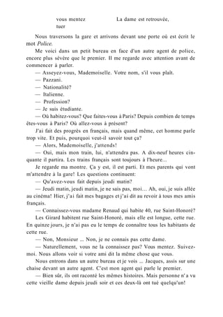 vous mentez La dame est retrouvée,
tuer
Nous traversons la gare et arrivons devant une porte où est écrit le
mot Police.
Me voici dans un petit bureau en face d'un autre agent de police,
encore plus sévère que le premier. Il me regarde avec attention avant de
commencer à parler.
— Asseyez-vous, Mademoiselle. Votre nom, s'il vous plaît.
— Pazzani.
— Nationalité?
— Italienne.
— Profession?
— Je suis étudiante.
— Où habitez-vous? Que faites-vous à Paris? Depuis combien de temps
êtes-vous à Paris? Où allez-vous à présent?
J'ai fait des progrès en français, mais quand même, cet homme parle
trop vite. Et puis, pourquoi veut-il savoir tout ça?
— Alors, Mademoiselle, j'attends!
— Oui, mais mon train, lui, n'attendra pas. A dix-neuf heures cin-
quante il partira. Les trains français sont toujours à l'heure...
Je regarde ma montre. Ça y est, il est parti. Et mes parents qui vont
m'attendre à la gare! Les questions continuent:
— Qu'avez-vous fait depuis jeudi matin?
— Jeudi matin, jeudi matin, je ne sais pas, moi... Ah, oui, je suis allée
au cinéma! Hier, j'ai fait mes bagages et j'ai dit au revoir à tous mes amis
français.
— Connaissez-vous madame Renaud qui habite 40, rue Saint-Honoré?
Les Girard habitent rue Saint-Honoré, mais elle est longue, cette rue.
En quinze jours, je n'ai pas eu le temps de connaître tous les habitants de
cette rue.
— Non, Monsieur ... Non, je ne connais pas cette dame.
— Naturellement, vous ne la connaissez pas? Vous mentez. Suivez-
moi. Nous allons voir si votre ami dit la même chose que vous.
Nous entrons dans un autre bureau et je vois ... Jacques, assis sur une
chaise devant un autre agent. C'est mon agent qui parle le premier.
— Bien sûr, ils ont raconté les mêmes histoires. Mais personne n' a vu
cette vieille dame depuis jeudi soir et ces deux-là ont tué quelqu'un!
 