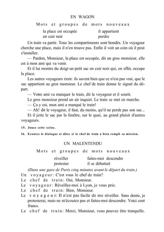 EN WAGON
M o t s e t g r o u p e s d e m o t s n o u v e a u x
la place est occupée il appartient
en cuir noir perdre
Un train va partir. Tous les compartiments sont bondés. Un voyageur
cherche une place, mais il n'en trouve pas. Enfin il voit un coin où il peut
s'installer.
— Pardon, Monsieur, la place est occupée, dit un gros monsieur, elle
est à mon ami qui va venir.
Et il lui montre du doigt un petit sac en cuir noir qui, en effet, occupe
la place.
Les autres voyageurs rient: ils savent bien que ce n'est pas vrai, que le
sac appartient au gros monsieur. Le chef de train donne le signal du dé-
part.
— Votre ami va manquer le train, dit le voyageur et il sourit.
Le gros monsieur prend un air inquiet. Le train se met en marche.
— Ça y est, mon ami a manqué le train!
— Ah! dit le voyageur, il faut, du moins, qu'il ne perde pas son sac...
Et il jette le sac par la fenêtre, sur le quai, au grand plaisir d'autres
voyageurs.
15. Jouez cette scène.
16. Ecoutez le dialogue et dites si le chef de train a bien rempli sa mission.
UN MALENTENDU
M o t s e t g r o u p e s d e m o t s n o u v e a u x
réveiller faites-moi descendre
protester il se débattait
(Dans une gare de Paris cinq minutes avant le départ du train.)
Un v o y a g e u r : C'est vous le chef de train?
Le c h e f de t r a i n : Oui, Monsieur.
Le v o y a g e u r : Réveillez-moi à Lyon, je vous prie.
Le c h e f de t r a i n : Bien, Monsieur.
Le v о y a g e u r: Il n'est pas facile de me réveiller. Sans doute, je
protesterai, mais ne m'écoutez pas et faites-moi descendre. Voici cent
francs.
Le c h e f de t r a i n : Merci, Monsieur, vous pouvez être tranquille.
 