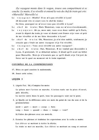 (Le voyageur monte dans le wagon, trouve son compartiment et se
couche. Le matin, il se réveille et entend la voix du chef de train qui crie:
«Marseille! Marseille!»)
L e v o y a g e u r : Diable! I l n e m'a pas réveillé à Lyon!
(Il descend vite et court vers le chef de train.)
En bien, pourquoi ne m'avez-vous pas réveillé à Lyon?
L e c h e f d e t r a i n : Mais Monsieur, vous n e m'avez r i e n demandé.
Le v о y a g e u r. Ah ça, m o n ami, vous avez donc oublié qu'à Paris,
avant le départ du train, je vous ai donné cent francs et je vous ai prié
de me réveiller et de me faire descendre à Lyon?
Le c h e f de tr a i n: Oh, Monsieur, je n'ai rien oublié, seulement, je
croyais que c'était un autre voyageur et je l'ai réveillé.
L e v o y a g e u r : Vous avez réveillé u n autre voyageur?
L e c h e f d e t r a i n : Oui, Monsieur. В n e voulait pas descendre à
Lyon, il protestait, 11 se débattait m ê m e ; il disait qu'il avait un billet
pour Marseille. M a i s je n'écoutais pas ce qu'il disait et je l'ai jeté de
force sur le quai au m o m e n t où le train repartait.
CONTRÔLE DE LA COMPRÉHENSION
17. Dites en quoi consiste le malentendu.
18. Jouez cette scène.
LEÇON 5
1. (Après Гех. 16.) Comptez les mots:
Le pilote m e t l ' a v i o n en marche. L'avion roule sur la piste d'envol,
puis décolle.
Le navire entre dans le port, tous les passagers sont sur le pont.
2. a) Quelle est la différence entre ces mots du point de vue du sens et de la
prononciation:
nord — port — mort — corps — fort;
sang — banc — quand — dans — temps — vent?
b) Faites des phrases avec ces mots-là.
3. Ecoutez les phrases et traduisez les expressions avec le verbe se mettre:
L e s é l è v e s se mettent à écrire la dictée.
Le train se met en marche. L e s élèves se mettent en rang et entrent
 