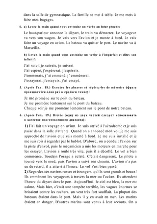 dans la salle de gymnastique. La famille se met à table. Je me mets à
faire mes bagages.
4. a) Levez la main quand vous entendez un verbe au futur proche:
Le haut-parleur annonce le départ, le train va démarrer. Le voyageur
va vers son wagon. Je vais vers l'avion et je monte à bord. Je vais
faire un voyage en avion. Le bateau va quitter le port. Le navire va à
Marseille.
b) Levez la main quand vous entendez un verbe à l'imparfait et dites son
infinitif:
J'ai suivi, je suivais, je suivrai.
J'ai espéré, j'espérerai, j'espérais.
J'emmenais, j ' ai emmené, j ' emmènerai.
J'essayerai, j'essayais, j'ai essayé.
5. (Après Гех. 18.) Ecoutez les phrases et répétez-les de mémoire (фраза
произносится один раз в среднем темпе):
Je me promène sur le pont du bateau.
Je me promène lentement sur le pont du bateau.
Chaque soir je me promène lentement sur le pont de notre bateau.
6. (Après Гех. 19.) Dictée (одну из двух частей следует использовать
в качестве подготовленного диктанта):
1) J'ai fait un voyage en avion. Je suis arrivé à l'aérodrome et je suis
passé dans la salle d'attente. Quand on a annoncé mon vol, je me suis
approché de l'avion et je suis monté à bord. Je me suis installé et je
me suis rois à regarder par le hublot. D'abord, on a conduit l'avion sur
la piste d'envol, puis le mécanicien a mis les moteurs en marche pour
les essayer. L'avion a roulé très vite, puis il a décollé. Le vol a bien
commencé. Soudain l'orage a éclaté. C'était dangereux. Le pilote a
tourné vers le nord, puis l'avion a suivi son chemin. L'avion n'a pas
eu de retard, il a atterri à l'heure. Le vol s'est bien passé.
2) Regardez ces navires russes et étrangers, qu'ils sont grands et beaux!
Ils emmènent les voyageurs à travers la mer ou l'océan. Ils attendent
l'heure du départ dans le port. Aujourd'hui, le ciel est bleu, la mer est
calme. Mais hier, c'était une tempête terrible, les vagues énormes se
brisaient contre les rochers, un vent très fort soufflait. La plupart des
bateaux étaient dans le port. Mais il y en avait en mer. Les marins
étaient en danger. D'autres marins sont venus à leur secours. On a
 