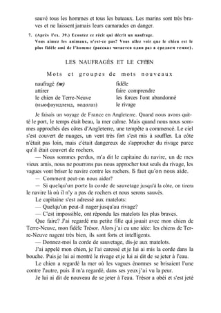 sauvé tous les hommes et tous les bateaux. Les marins sont très bra-
ves et ne laissent jamais leurs camarades en danger.
7. (Après I'ex. 39.) Ecoutez ce récit qui décrit un naufrage.
Vous aimez les animaux, n'est-ce pas? Vous allez voir que le chien est le
plus fidèle ami de l'homme (рассказ читается один раз в среднем темпе).
Je faisais un voyage de France en Angleterre. Quand nous avons quit­
té le port, le temps était beau, la mer calme. Mais quand nous nous som-
mes approchés des côtes d'Angleterre, une tempête a commencé. Le ciel
s'est couvert de nuages, un vent très fort s'est mis à souffler. La côte
n'était pas loin, mais c'était dangereux de s'approcher du rivage parce
qu'il était couvert de rochers.
— Nous sommes perdus, m'a dit le capitaine du navire, un de mes
vieux amis, nous ne pourrons pas nous approcher tout seuls du rivage, les
vagues vont briser le navire contre les rochers. Б faut qu'on nous aide.
— Comment peut-on nous aider?
— Si quelqu'un porte la corde de sauvetage jusqu'à la côte, on tirera
le navire là où il n'y a pas de rochers et nous serons sauvés.
Le capitaine s'est adressé aux matelots:
— Quelqu'un peut-il nager jusqu'au rivage?
— C'est impossible, ont répondu les matelots les plus braves.
Que faire? J'ai regardé ma petite fille qui jouait avec mon chien de
Terre-Neuve, mon fidèle Trésor. Alors j'ai eu une idée: les chiens de Ter-
re-Neuve nagent très bien, ils sont forts et intelligents.
— Donnez-moi la corde de sauvetage, dis-je aux matelots.
J'ai appelé mon chien, je l'ai caressé et je lui ai mis la corde dans la
bouche. Puis je lui ai montré le rivage et je lui ai dit de se jeter à l'eau.
Le chien a regardé la mer où les vagues énormes se brisaient l'une
contre l'autre, puis il m'a regardé, dans ses yeux j'ai vu la peur.
Je lui ai dit de nouveau de se jeter à l'eau. Trésor a obéi et s'est jeté
LES NAUFRAGÉS ET LE CFfffiN
M o t s e t g r o u p e s d e m o t s n o u v e a u x
naufragé (m)
attirer
le chien de Terre-Neuve
(ньюфаундленд, водолаз)
fidèle
faire comprendre
les forces l'ont abandonné
le rivage
 