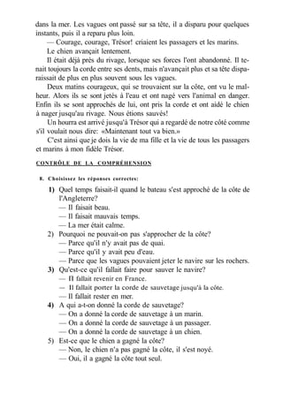 dans la mer. Les vagues ont passé sur sa tête, il a disparu pour quelques
instants, puis il a reparu plus loin.
— Courage, courage, Trésor! criaient les passagers et les marins.
Le chien avançait lentement.
Il était déjà près du rivage, lorsque ses forces l'ont abandonné. Il te-
nait toujours la corde entre ses dents, mais n'avançait plus et sa tête dispa-
raissait de plus en plus souvent sous les vagues.
Deux matins courageux, qui se trouvaient sur la côte, ont vu le mal-
heur. Alors ils se sont jetés à l'eau et ont nagé vers l'animal en danger.
Enfin ils se sont approchés de lui, ont pris la corde et ont aidé le chien
à nager jusqu'au rivage. Nous étions sauvés!
Un hourra est arrivé jusqu'à Trésor qui a regardé de notre côté comme
s'il voulait nous dire: «Maintenant tout va bien.»
C'est ainsi que je dois la vie de ma fille et la vie de tous les passagers
et marins à mon fidèle Trésor.
CONTRÔLE DE LA COMPRÉHENSION
8. Choisissez les réponses correctes:
1) Quel temps faisait-il quand le bateau s'est approché de la côte de
l'Angleterre?
— Il faisait beau.
— Il faisait mauvais temps.
— La mer était calme.
2) Pourquoi ne pouvait-on pas s'approcher de la côte?
— Parce qu'il n'y avait pas de quai.
— Parce qu'il y avait peu d'eau.
— Parce que les vagues pouvaient jeter le navire sur les rochers.
3) Qu'est-ce qu'il fallait faire pour sauver le navire?
— П fallait revenir en France.
— Il fallait porter la corde de sauvetage jusqu'à la côte.
— Il fallait rester en mer.
4) A qui a-t-on donné la corde de sauvetage?
— On a donné la corde de sauvetage à un marin.
— On a donné la corde de sauvetage à un passager.
— On a donné la corde de sauvetage à un chien.
5) Est-ce que le chien a gagné la côte?
— Non, le chien n'a pas gagné la côte, il s'est noyé.
— Oui, il a gagné la côte tout seul.
 