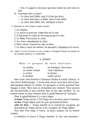 — Oui, il a gagné la côte parce que deux marins lui sont venus en
aide.
6) Comment était ce chien?
— Le chien était Fidèle, mais il n'était pas brave.
— Le chien était brave et fidèle, mais il était faible.
— Le chien était fidèle, fort, intelligent et brave.
9. Résumez le récit d'après le plan suivant:
1. La tempête.
2. Le navire ne peut pas s'approcher de la côte.
3. Il faut porter la corde de sauvetage jusqu'à la côte.
4. Le fidèle Trésor porte la corde.
5. Les forces abandonnent le chien.
6. Deux marins viennent en aide au chien.
7. Le chien a sauvé ses maîtres, les passagers, l'équipage et le navire.
10. (Après l'ex.41.) Ecoutez le texte et dites si l'aéroport Charles de Gaulle est
un aéroport moderne et confortable.
A ROISSY
M o t s e t g r o u p e s d e m o t s n o u v e a u x
un satellite les boutiques «hors-taxe»
un trottoir roulant «rien à déclarer»
se croiser la douane
la frontière rendre service
Mon avion vient d'atterrir à l'aéroport Charles de Gaulle à Roissy. Je
suis arrivé! Enfin presque... L'avion roule encore sur la piste d'envol pen-
dant quelques minutes et s'arrête. Les passagers se lèvent, prennent leurs
bagages à main. Mais nous ne descendons pas vraiment. Nous passons
par une passerelle et nous arrivons dans un des sept satellites. Là, un
trottoir roulant va nous conduire dans le grand bâtiment de l'aérogare.
Dans le grand bâtiment il y a trois étages:
en haut: l'étage arrivée. C'est l'étage où je me trouve pour le moment;
en bas: l'étage départ, pour les gens qui partent de Paris;
entre les deux — l'étage transfert où se croisent les voyageurs qui
descendent de l'étage arrivée et les voyageurs de l'étage départ.
Pour aller d'un étage à l'autre, on passe toujours sur un trottoir
roulant.
La frontière se trouve à l'étage transfert. Je sors mon passeport...
 