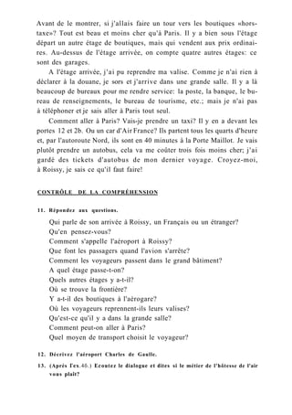 Avant de le montrer, si j'allais faire un tour vers les boutiques «hors-
taxe»? Tout est beau et moins cher qu'à Paris. Il y a bien sous l'étage
départ un autre étage de boutiques, mais qui vendent aux prix ordinai-
res. Au-dessus de l'étage arrivée, on compte quatre autres étages: ce
sont des garages.
A l'étage arrivée, j'ai pu reprendre ma valise. Comme je n'ai rien à
déclarer à la douane, je sors et j'arrive dans une grande salle. Il y a là
beaucoup de bureaux pour me rendre service: la poste, la banque, le bu-
reau de renseignements, le bureau de tourisme, etc.; mais je n'ai pas
à téléphoner et je sais aller à Paris tout seul.
Comment aller à Paris? Vais-je prendre un taxi? Il y en a devant les
portes 12 et 2b. Ou un car d'Air France? Ils partent tous les quarts d'heure
et, par l'autoroute Nord, ils sont en 40 minutes à la Porte Maillot. Je vais
plutôt prendre un autobus, cela va me coûter trois fois moins cher; j'ai
gardé des tickets d'autobus de mon dernier voyage. Croyez-moi,
à Roissy, je sais ce qu'il faut faire!
CONTRÔLE DE LA COMPRÉHENSION
11. Répondez aux questions.
Qui parle de son arrivée à Roissy, un Français ou un étranger?
Qu'en pensez-vous?
Comment s'appelle l'aéroport à Roissy?
Que font les passagers quand l'avion s'arrête?
Comment les voyageurs passent dans le grand bâtiment?
A quel étage passe-t-on?
Quels autres étages y a-t-il?
Où se trouve la frontière?
Y a-t-il des boutiques à l'aérogare?
Où les voyageurs reprennent-ils leurs valises?
Qu'est-ce qu'il y a dans la grande salle?
Comment peut-on aller à Paris?
Quel moyen de transport choisit le voyageur?
12. Décrivez l'aéroport Charles de Gaulle.
13. (Après Гех.4б.) Ecoutez le dialogue et dites si le métier de l'hôtesse de l'air
vous plaît?
 