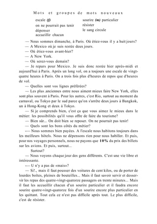 M o t s e t g r o u p e s
escale (f)
on ne pourrait pas tenir
dépenser
d e m o t s n o u v e a u x
sourire (m) particulier
résister
le sang circule
accueillir chacun
— Nous sommes dimanche, à Paris. Où étiez-vous il y a huit jours?
— A Mexico où je suis restée deux jours.
— Où étiez-vous avant-hier?
— A New York.
— Où serez-vous demain?
— Je repars pour Mexico. Je suis donc restée hier après-midi et
aujourd'hui à Paris. Après un long vol, on a toujours une escale de vingt-
quatre heures à Paris. On a trois fois plus d'heures de repos que d'heures
de vol.
— Quelles sont vos lignes préférées?
— Les plus .anciennes entre nous aiment mieux faire New York, elles
sont plus souvent à Paris. Pour les autres, c'est Rio, surtout au moment du
carnaval, ou Tokyo par le sud parce qu'on s'arrête deux jours à Bangkok,
un à Hong-Kong et deux à Tokyo.
— Si je comprends bien, c'est ça que vous aimez le mieux dans le
métier: les possibilités qu'il vous offre de faire du tourisme?
— Bien sûr... On doit bien se reposer. On ne pourrait pas tenir!
— Quels sont les bons côtés du métier?
-— Nous sommes bien payées. A l'escale nous habitons toujours dans
les meilleurs hôtels. Nous ne dépensons rien pour nous habiller. Et puis,
pour nos voyages personnels, nous ne payons que 10% du prix des billets
sur les avions. Et puis, surtout...
— Nous voyons chaque jour des gens différents. C'est une vie libre et
intéressante.
-— U n'y a pas de «mais»?
— Si!., mais il faut pousser des voitures de cent kilos, ou de porter de
lourdes boîtes, pleines de bouteilles... Mais il faut savoir servir et desser-
vir les repas des quatre-vingt-quatorze passagers en trente minutes... Mais
il faut les accueillir chacun d'un sourire particulier et il faudra encore
sourire quatre-vingt-quatorze fois d'un sourire encore plus particulier en
les quittant. Tout cela ce n'est pas difficile après tout. Le plus difficile,
c'est de résister.
Surtout?
 
