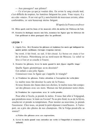 — Aux passagers? aux pilotes?
— Ce n'est pas ça que je voulais dire. En avion le sang circule mal,
c'est difficile de respirer, les lumières fatiguent les yeux. Vous voyez, il y
en a des «mais». Il est vrai qu'il y aura bietitôt de nouveaux avions, ultra-
confortables, ce sera beaucoup moins fatigant.
D'après la France en direct
14. Dites quels sont les bons et les mauvais côtés du métier de l'hôtesse de l'air.
15. Ecoutez le dialogue encore une fois, nommez les lignes que les hôtesses de
l'air préfèrent et dites pourquoi elles les préfèrent.
LEÇON 7
1. (Après Гех. 16.) Ecoutez les phrases et traduisez les mots qui indiquent les
quatre points cardinaux (четыре стороны света):
"Au nord, il fait froid, au sud, il fait chaud. La Suisse est située à l'est
de la France. Pétersbourg est au nord-ouest de Moscou. Le soleil se
lève à l'est et se couche à l'ouest.
2. Ecoutez les phrases, levez la main quand le mot figure signifie visage:
Quelle figure géométrique as-tu dessinée?
Cet enfant a une jolie figure.
Connaissez-vous la figure qui s'appelle le triangle?
3. a) Traduisez les phrases. Faites attention à l'acception du verbe faire:
Le maître nous fait dessiner la carte de la France.
Si nous faisons des fautes dans nos dictées, le maître nous fait compo-
ser des phrases avec ces mots. Maman me fait promener notre chien.
b) Traduisez les expressions avec le verbe prendre:
Pour aller à l'école, je prends le métro. Il nous faut aller à Volgograd,
que prendrons-nous: le train ou l'avion? Tu as pris froid, tu as de la fièvre,
couche-toi et prends ta température. Pour monter au neuvième, je prends
l'ascenseur. Chez nous, on prend le petit déjeuner à neuf heures. A l'aéro-
port, on a pris des photos de nos champions. Où la Volga prend-elle sa
source?
c) Faites des phrases avec ces expressions.
4. Levez la main quand vous entendez un verbe à l'imparfait et nommez son
infinitif:
 