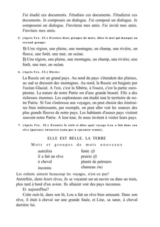 J'ai étudié ces documents. J'étudiais ces documents. J'étudierai ces
documents. Je composais un dialogue. J'ai composé un dialogue. Je
composerai un dialogue. J'inviterai mes amis. J'ai invité mes amis.
J'invitais mes amis.
5. (Après Гех. 21.) Ecoutez deux groupes de mots, dites le mot qui manque au
second groupe:
1) Une région, une plaine, une montagne, un champ, une rivière, un
fleuve, une forêt, une mer, un océan.
2) Une région, une plaine, une montagne, un champ, une rivière, une
forêt, une mer, un océan.
6. (Après Гех. 23.) Dictée:
La Russie est un grand pays. Au nord du pays s'étendent des plaines,
au sud se dressent des montagnes. Au nord, la Russie est baignée par
l'océan Glacial. A l'est, c'est la Sibérie, à l'ouest, c'est la partie euro-
péenne. La nature de notre Patrie est d'une grande beauté. Elle a des
richesses énormes. Les explorateurs ont étudié tout le territoire de no-
tre Patrie. Si l'on s'intéresse aux voyages, on peut choisir des itinérai-
res bien intéressants, par exemple, on peut aller voir les sources des
plus grands fleuves de notre pays. Les habitants d'aunes pays visitent
souvent notre Patrie. A leur tour, ils nous invitent à visiter leurs pays.
7. (Après Гех. 32.) Ecoutez le récit et dites quel voyage Lou a fait dans son
rêve (рассказ читается один раз в среднем темпе).
ELLE EST BELLE, LA TERRE
M o t s e t g r o u p e s d e m o t s n o u v e a u x
Les enfants aiment beaucoup les voyages, n'est-ce pas?
Autrefois, dans leurs rêves, ils se voyaient sur un navire ou dans un train,
plus tard à bord d'un avion. Ils allaient voir des pays inconnus.
Et aujourd'hui?
Cette nuit-là, dans son lit, Lou a fait un rêve bien amusant. Dans son
rêve, il était à cheval sur une grande fusée, et Line, sa sœur, à cheval
derrière lui.
inconnu
autrefois
il a fait un rêve
à cheval
fusée (f)
prairie (f)
planté de palmiers
chameau (m)
 