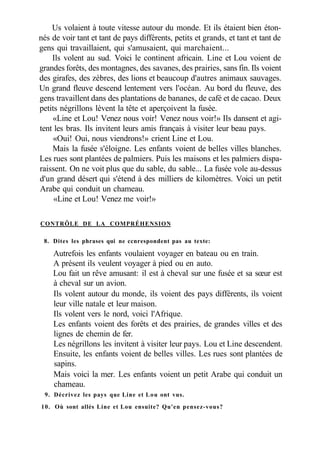Us volaient à toute vitesse autour du monde. Et ils étaient bien éton-
nés de voir tant et tant de pays différents, petits et grands, et tant et tant de
gens qui travaillaient, qui s'amusaient, qui marchaient...
Ils volent au sud. Voici le continent africain. Line et Lou voient de
grandes forêts, des montagnes, des savanes, des prairies, sans fin. Ils voient
des girafes, des zèbres, des lions et beaucoup d'autres animaux sauvages.
Un grand fleuve descend lentement vers l'océan. Au bord du fleuve, des
gens travaillent dans des plantations de bananes, de café et de cacao. Deux
petits négrillons lèvent la tête et aperçoivent la fusée.
«Line et Lou! Venez nous voir! Venez nous voir!» Ils dansent et agi-
tent les bras. Ils invitent leurs amis français à visiter leur beau pays.
«Oui! Oui, nous viendrons!» crient Line et Lou.
Mais la fusée s'éloigne. Les enfants voient de belles villes blanches.
Les rues sont plantées de palmiers. Puis les maisons et les palmiers dispa-
raissent. On ne voit plus que du sable, du sable... La fusée vole au-dessus
d'un grand désert qui s'étend à des milliers de kilomètres. Voici un petit
Arabe qui conduit un chameau.
«Line et Lou! Venez me voir!»
CONTRÔLE DE LA COMPRÉHENSION
8. Dites les phrases qui ne ccnrespondent pas au texte:
Autrefois les enfants voulaient voyager en bateau ou en train.
A présent ils veulent voyager à pied ou en auto.
Lou fait un rêve amusant: il est à cheval sur une fusée et sa sœur est
à cheval sur un avion.
Ils volent autour du monde, ils voient des pays différents, ils voient
leur ville natale et leur maison.
Ils volent vers le nord, voici l'Afrique.
Les enfants voient des forêts et des prairies, de grandes villes et des
lignes de chemin de fer.
Les négrillons les invitent à visiter leur pays. Lou et Line descendent.
Ensuite, les enfants voient de belles villes. Les rues sont plantées de
sapins.
Mais voici la mer. Les enfants voient un petit Arabe qui conduit un
chameau.
9. Décrivez les pays que Line et Lou ont vus.
10. Où sont allés Line et Lou ensuite? Qu'en pensez-vous?
 