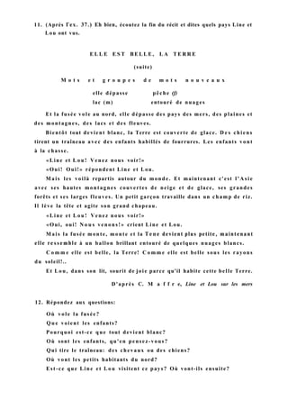 11. (Après Гех. 37.) Eh bien, écoutez la fin du récit et dites quels pays Line et
Lou ont vus.
E L L E E S T B E L L E , L A T E R R E
(suite)
M o t s e t g r o u p e s d e m o t s n o u v e a u x
elle dépasse pêche (f)
lac (m) entouré de nuages
Et la fusée vole au nord, elle dépasse des pays des mers, des plaines et
des montagnes, des lacs et des fleuves.
Bientôt tout devient blanc, la Terre est couverte de glace. D e s chiens
tirent un traîneau avec des enfants habillés de fourrures. Les enfants vont
à la chasse.
«Line et L o u ! Venez nous voir!»
«Oui! Oui!» répondent Line et Lou.
Mais les voilà repartis autour du monde. Et maintenant c'est l ' A s i e
avec ses hautes montagnes couvertes de neige et de glace, ses grandes
forêts et ses larges fleuves. Un petit garçon travaille dans un champ de riz.
Il lève la tête et agite son grand chapeau.
«Line et L o u ! Venez nous voir!»
«Oui, oui! N o u s venons!» crient Line et Lou.
Mais la fusée monte, monte et la Т е п е devient plus petite, maintenant
elle ressemble à un ballon brillant entouré de quelques nuages blancs.
C o m m e elle est belle, la Terre! C o m m e elle est belle sous les rayons
du soleil!..
Et Lou, dans son lit, sourit de joie parce qu'il habite cette belle Terre.
D'après C. M a f f r e, Line et Lou sur les mers
12. Répondez aux questions:
Où v o l e la fusée?
Q u e voient les enfants?
Pourquoi est-ce que tout devient blanc?
Où sont les enfants, qu'en pensez-vous?
Qui tire le traîneau: des chevaux ou des chiens?
Où vont les petits habitants du nord?
Est-ce que Line et L o u visitent ce pays? Où vont-ils ensuite?
 