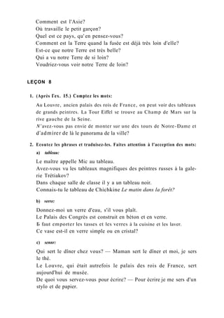 Comment est l'Asie?
Où travaille le petit garçon?
Quel est ce pays, qu' en pensez-vous?
Comment est la Terre quand la fusée est déjà très loin d'elle?
Est-ce que notre Terre est très belle?
Qui a vu notre Terre de si loin?
Voudriez-vous voir notre Terre de loin?
LEÇON 8
1. (Après Гех. 15.) Comptez les mots:
Au Louvre, ancien palais des rois de France, on peut voir des tableaux
de grands peintres. La Tour Eiffel se trouve au Champ de Mars sur la
rive gauche de la Seine.
N' avez-vous pas envie de monter sur une des tours de Notre-Dame et
d'admirer de là le panorama de la ville?
2. Ecoutez les phrases et traduisez-les. Faites attention à l'acception des mots:
a) tableau:
Le maître appelle Mic au tableau.
Avez-vous vu les tableaux magnifiques des peintres russes à la gale-
rie Trétiakov?
Dans chaque salle de classe il y a un tableau noir.
Connais-tu le tableau de Chichkine Le matin dans la forêt?
b) verre:
Donnez-moi un verre d'eau, s'il vous plaît.
Le Palais des Congrès est construit en béton et en verre.
Б faut emporter les tasses et les verres à la cuisine et les laver.
Ce vase est-il en verre simple ou en cristal?
c) sennr:
Qui sert le dîner chez vous? — Maman sert le dîner et moi, je sers
le thé.
Le Louvre, qui était autrefois le palais des rois de France, sert
aujourd'hui de musée.
De quoi vous servez-vous pour écrire? — Pour écrire je me sers d'un
stylo et de papier.
 