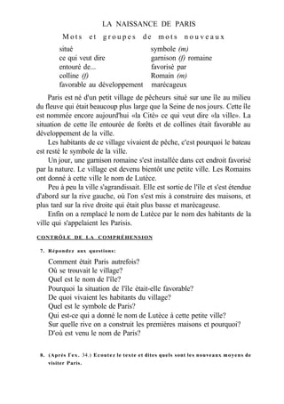 LA NAISSANCE DE PARIS
M o t s e t g r o u p e s d e m o t s n o u v e a u x
situé symbole (m)
ce qui veut dire garnison (f) romaine
entouré de... favorisé par
colline (f) Romain (m)
favorable au développement marécageux
Paris est né d'un petit village de pêcheurs situé sur une île au milieu
du fleuve qui était beaucoup plus large que la Seine de nos jours. Cette île
est nommée encore aujourd'hui «la Cité» ce qui veut dire «la ville». La
situation de cette île entourée de forêts et de collines était favorable au
développement de la ville.
Les habitants de ce village vivaient de pêche, c'est pourquoi le bateau
est resté le symbole de la ville.
Un jour, une garnison romaine s'est installée dans cet endroit favorisé
par la nature. Le village est devenu bientôt une petite ville. Les Romains
ont donné à cette ville le nom de Lutèce.
Peu à peu la ville s'agrandissait. Elle est sortie de l'île et s'est étendue
d'abord sur la rive gauche, où l'on s'est mis à construire des maisons, et
plus tard sur la rive droite qui était plus basse et marécageuse.
Enfin on a remplacé le nom de Lutèce par le nom des habitants de la
ville qui s'appelaient les Parisis.
CONTRÔLE DE LA COMPRÉHENSION
7. Répondez aux questions:
Comment était Paris autrefois?
Où se trouvait le village?
Quel est le nom de l'île?
Pourquoi la situation de l'île était-elle favorable?
De quoi vivaient les habitants du village?
Quel est le symbole de Paris?
Qui est-ce qui a donné le nom de Lutèce à cette petite ville?
Sur quelle rive on a construit les premières maisons et pourquoi?
D'où est venu le nom de Paris?
8. (Après Гех. 34.) Ecoutez le texte et dites quels sont les nouveaux moyens de
visiter Paris.
 