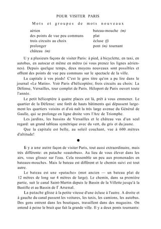 POUR VISITER PARIS
M o t s e t g r o u p e s d e m o t s n o u v e a u x
aérien bateau-mouche (m)
des points de vue peu communs plat
trois circuits au choix écluse (f)
prolonger pont (m) tournant
château (m)
U y a plusieurs façons de visiter Paris: à pied, à bicyclette, en taxi, en
autobus, en autocar et même en métro (si vous prenez les lignes aérien-
nes). Depuis quelque temps, deux moyens nouveaux sont possibles et
offrent des points de vue peu communs sur le spectacle de la ville.
La capitale à vos pieds! C'est le gros titre qu'on a pu lire dans le
journal «Le Matin». Voir Paris d'hélicoptère; frois circuits au choix: La
Défense, Versailles, tour complet de Paris. Héloport de Paris ouvert toute
l'année.
Le petit hélicoptère à quatre places est là, prêt à vous emmener. Le
quartier de la Défense: une forêt de hauts bâtiments qui dépassent large-
ment les quartiers voisins et d'où naît la très large avenue du Général de
Gaulle, qui se prolonge en ligne droite vers l'Arc de Triomphe.
Les jardins, les bassins de Versailles et le château vus d'un seul
regard: un grand tableau symétrique avec du vert, du gris et du jaune.
Que la capitale est belle, au soleil couchant, vue à 600 .mètres
d'altitude!
Б y a une autre façon de visiter Paris, tout aussi extraordinaire, mais
très différente: en patache «eautobus». Au lieu de vous élever dans les
airs, vous glissez sur l'eau. Cela ressemble un peu aux promenades en
bateaux-mouches. Mais le bateau est différent et le chemin suivi est tout
autre.
Le bateau est une «patache» (mot ancien — un bateau plat de
12 mètres de long sur 4 mètres de large). Le chemin, dans sa première
partie, suit le canal Saint-Martin depuis le Bassin de la Villette jusqu'à la
Bastille et au Bassin de Г Arsenal.
La patache glisse à la petite vitesse d'une écluse à l'autre. A droite et
à gauche du canal passent les voitures, les taxis, les camions, les autobus.
Des gens entrent dans les boutiques, travaillent dans des magasins. On
entend à peine le bruit que fait la grande ville. Il y a deux ponts tournants:
 