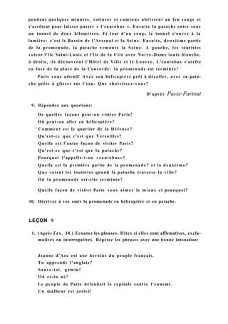 pendant quelques minutes, voitures et camions obéissent au feu rouge et
s'arrêtent pour laisser passer « l'eautobus ». Ensuite la patache entre sous
un tunnel de deux kilomètres. Et tout d'un coup, le tunnel s'ouvre à la
lumière: c'est le Bassin de l'Arsenal et la Seine. Ensuite, deuxième partie
de la promenade, la patache remonte la Seine. A gauche, les touristes
voient l'île Saint-Louis et l'île de la Cité avec N o t r e - D a m e toute blanche,
à droite, ils découvrent l'Hôtel de Ville et le Louvre. L'eautobus s'arrête
en face de la place de la Concorde: la promenade est terminée!
Paris vous attend! A v e c son hélicoptère prêt à décoller, avec sa pata-
che prête à glisser sur l'eau. Que choisissez-vous?
D'après Passe-Partout
9. Répondez aux questions:
De quelles façons peut-on visiter Paris?
Où peut-on aller en hélicoptère?
' C o m m e n t est le quartier de la Défense?
Qu'est-ce que c'est que Versailles?
Quelle est l'autre façon de visiter Paris?
Qu'est-ce que c'est que la patache?
Pourquoi l'appelle-t-on «eautobus»?
Quelle est la première partie de la promenade? et la deuxième?
Q u e voient les touristes quand la patache traverse la ville?
Où la promenade est-elle terminée?
Quelle façon de visiter Paris vous aimez le mieux et pourquoi?
10. Décrivez à vos amis la promenade en hélicoptère et en patache.
LEÇON 9
1. (Après Гех. 14.) Ecoutez les phrases. Dites si elles sont affirmatives, excla-
matives ou interrogatives. Répétez les phrases avec une bonne intonation:
Jeanne d'Arc est une héroïne du peuple français.
Tu apprends l'anglais?
Sauve-toi, gamin!
Où es-tu né?
Le peuple de Paris défendait la capitale contre l'ennemi.
Un malheur est arrivé!
 