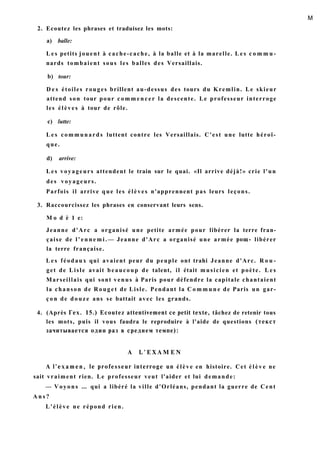 M
2. Ecoutez les phrases et traduisez les mots:
a) balle:
L e s petits jouent à cache-cache, à la balle et à la marelle. L e s c o m m u -
nards tombaient sous les balles des Versaillais.
b) tour:
D e s étoiles rouges brillent au-dessus des tours du Kremlin. Le skieur
attend son tour pour c o m m e n c e r la descente. Le professeur interroge
les élèves à tour de rôle.
c) lutte:
L e s communards luttent contre les Versaillais. C'est une lutte héroï-
que.
d) arrive:
L e s voyageurs attendent le train sur le quai. «Il arrive déjà!» crie l'un
des voyageurs.
Parfois il arrive que les élèves n'apprennent pas leurs leçons.
3. Raccourcissez les phrases en conservant leurs sens.
M o d è 1 e:
Jeanne d'Arc a organisé une petite armée pour libérer la terre fran-
çaise de l ' e n n e m i . — Jeanne d'Arc a organisé une armée рощ- libérer
la terre française.
L e s féodaux qui avaient peur du peuple ont trahi Jeanne d'Arc. R o u -
get de Lisle avait beaucoup de talent, il était musicien et poète. L e s
Marseillais qui sont venus à Paris pour défendre la capitale chantaient
la chanson de Rouget de Lisle. Pendant la C o m m u n e de Paris un gar-
ç o n de douze ans se battait avec les grands.
4. (Après Гех. 15.) Ecoutez attentivement ce petit texte, tâchez de retenir tous
les mots, puis il vous faudra le reproduire à l'aide de questions (текст
зачитывается один раз в среднем темпе):
A L ' E X A M E N
A l'examen, le professeur interroge un élève en histoire. Cet é l è v e ne
sait vraiment rien. Le professeur veut l'aider et lui demande:
— Voyons ... qui a libéré la ville d'Orléans, pendant la guerre de Cent
A n s ?
L'élève ne répond rien.
 