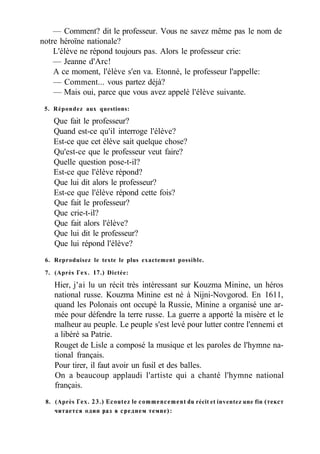 — Comment? dit le professeur. Vous ne savez même pas le nom de
notre héroïne nationale?
L'élève ne répond toujours pas. Alors le professeur crie:
— Jeanne d'Arc!
A ce moment, l'élève s'en va. Etonné, le professeur l'appelle:
— Comment... vous partez déjà?
— Mais oui, parce que vous avez appelé l'élève suivante.
5. Répondez aux questions:
Que fait le professeur?
Quand est-ce qu'il interroge l'élève?
Est-ce que cet élève sait quelque chose?
Qu'est-ce que le professeur veut faire?
Quelle question pose-t-il?
Est-ce que l'élève répond?
Que lui dit alors le professeur?
Est-ce que l'élève répond cette fois?
Que fait le professeur?
Que crie-t-il?
Que fait alors l'élève?
Que lui dit le professeur?
Que lui répond l'élève?
6. Reproduisez le texte le plus exactement possible.
7. (Après Гех. 17.) Dictée:
Hier, j'ai lu un récit très intéressant sur Kouzma Minine, un héros
national russe. Kouzma Minine est né à Nijni-Novgorod. En 1611,
quand les Polonais ont occupé la Russie, Minine a organisé une ar-
mée pour défendre la terre russe. La guerre a apporté la misère et le
malheur au peuple. Le peuple s'est levé pour lutter contre l'ennemi et
a libéré sa Patrie.
Rouget de Lisle a composé la musique et les paroles de l'hymne na-
tional français.
Pour tirer, il faut avoir un fusil et des balles.
On a beaucoup applaudi l'artiste qui a chanté l'hymne national
français.
8. (Après Гех. 23.) Ecoutez le commencement du récit et inventez une fin (текст
читается один раз в среднем темпе):
 