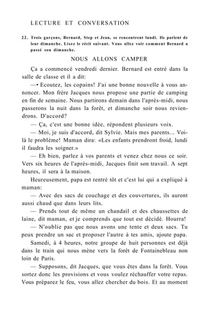 LECTURE ET CONVERSATION
22. Trois garçons, Bernard, Step et Jean, se rencontrent lundi. Ils parlent de
leur dimanche. Lisez le récit suivant. Vous allez voir comment Bernard a
passé son dimanche.
NOUS ALLONS CAMPER
Ça a commencé vendredi dernier. Bernard est entré dans la
salle de classe et il a dit:
—• Ecoutez, les copains! J'ai une bonne nouvelle à vous an-
noncer. Mon frère Jacques nous propose une partie de camping
en fin de semaine. Nous partirons demain dans l'après-midi, nous
passerons la nuit dans la forêt, et dimanche soir nous revien-
drons. D'accord?
— Ça, c'est une bonne idée, répondent plusieurs voix.
— Moi, je suis d'accord, dit Sylvie. Mais mes parents... Voi-
là le problème! Maman dira: «Les enfants prendront froid, lundi
il faudra les soigner.»
— Eh bien, parlez à vos parents et venez chez nous ce soir.
Vers six heures de l'après-midi, Jacques finit son travail. A sept
heures, il sera à la maison.
Heureusement, papa est rentré tôt et c'est lui qui a expliqué à
maman:
— Avec des sacs de couchage et des couvertures, ils auront
aussi chaud que dans leurs lits.
— Prends tout de même un chandail et des chaussettes de
laine, dit maman, et je comprends que tout est décidé. Hourra!
— N'oublie pas que nous avons une tente et deux sacs. Tu
peux prendre un sac et proposer l'autre à tes amis, ajoute papa.
Samedi, à 4 heures, notre groupe de huit personnes est déjà
dans le train qui nous mène vers la forêt de Fontainebleau non
loin de Paris.
— Supposons, dit Jacques, que vous êtes dans la forêt. Vous
sortez donc les provisions et vous voulez réchauffer votre repas.
Vous préparez le feu, vous allez chercher du bois. Et au moment
 