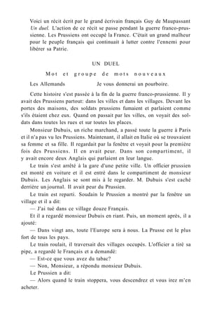 Voici un récit écrit par le grand écrivain français Guy de Maupassant
Un duel. L'action de ce récit se passe pendant la guerre franco-prus-
sienne. Les Prussiens ont occupé la France. C'était un grand malheur
pour le peuple français qui continuait à lutter contre l'ennemi pour
libérer sa Patrie.
UN DUEL
M o t e t g r o u p e d e m o t s n o u v e a u x
Les Allemands Je vous donnerai un pourboire.
Cette histoire s'est passée à la fin de la guerre franco-prussienne. Il y
avait des Prussiens partout: dans les villes et dans les villages. Devant les
portes des maisons, des soldats prussiens fumaient et parlaient comme
s'ils étaient chez eux. Quand on passait par les villes, on voyait des sol-
dats dans toutes les rues et sur toutes les places.
Monsieur Dubuis, un riche marchand, a passé toute la guerre à Paris
et il n'a pas vu les Prussiens. Maintenant, il allait en Italie où se trouvaient
sa femme et sa fille. Il regardait par la fenêtre et voyait pour la première
fois des Prussiens. Il en avait peur. Dans son compartiment, il
y avait encore deux Anglais qui parlaient en leur langue.
Le train s'est arrêté à la gare d'une petite ville. Un officier prussien
est monté en voiture et il est entré dans le compartiment de monsieur
Dubuis. Les Anglais se sont mis à le regarder. M. Dubuis s'est caché
derrière un journal. Il avait peur du Prussien.
Le train est reparti. Soudain le Prussien a montré par la fenêtre un
village et il a dit:
— J'ai tué dans ce village douze Français.
Et il a regardé monsieur Dubuis en riant. Puis, un moment après, il a
ajouté:
— Dans vingt ans, toute l'Europe sera à nous. La Prusse est le plus
fort de tous les pays.
Le train roulait, il traversait des villages occupés. L'officier a tiré sa
pipe, a regardé le Français et a demandé:
— Est-ce que vous avez du tabac?
— Non, Monsieur, a répondu monsieur Dubuis.
Le Prussien a dit:
— Alors quand le train stoppera, vous descendrez et vous irez m'en
acheter.
 