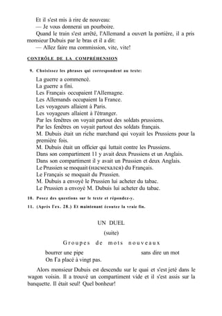 Et il s'est mis à rire de nouveau:
— Je vous donnerai un pourboire.
Quand le train s'est arrêté, l'Allemand a ouvert la portière, il a pris
monsieur Dubuis par le bras et il a dit:
— Allez faire ma commission, vite, vite!
CONTRÔLE DE LA COMPRÉHENSION
9. Choisissez les phrases qui correspondent au texte:
La guerre a commencé.
La guerre a fini.
Les Français occupaient l'Allemagne.
Les Allemands occupaient la France.
Les voyageurs allaient à Paris.
Les voyageurs allaient à l'étranger.
Par les fenêtres on voyait partout des soldats prussiens.
Par les fenêtres on voyait partout des soldats français.
M. Dubuis était un riche marchand qui voyait les Prussiens pour la
première fois.
M. Dubuis était un officier qui luttait contre les Prussiens.
Dans son compartiment 11 y avait deux Prussiens et un Anglais.
Dans son compartiment il y avait un Prussien et deux Anglais.
Le Prussien se moquait (насмехался) du Français.
Le Français se moquait du Prussien.
M. Dubuis a envoyé le Prussien lui acheter du tabac.
Le Prussien a envoyé M. Dubuis lui acheter du tabac.
10. Posez des questions sur le texte et répondez-y.
11. (Après Гех. 28.) Et maintenant écoutez la vraie fin.
UN DUEL
(suite)
G r o u p e s d e m o t s n o u v e a u x
bourrer une pipe sans dire un mot
On Га placé à vingt pas.
Alors monsieur Dubuis est descendu sur le quai et s'est jeté dans le
wagon voisin. Il a trouvé un compartiment vide et il s'est assis sur la
banquette. Il était seul! Quel bonheur!
 