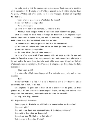 Le train s'est arrêté de nouveau dans une gare. Tout à coup la portière
s'est ouverte et M. Dubuis a vu l'officier prussien et, derrière lui, les d e u x
Anglais. L'Allemand s'est assis en face du Français, il riait et regardait
M. Dubuis.
— Vous n'avez pas voulu m'acheter du tabac?
Monsieur Dubuis a répondu:
— N o n , Monsieur.
Le train s'est remis en marche. L'officier a dit:
— Alors je vais couper votre moustache pour bourrer ma pipe.
Et il a avancé sa main vers le visage du Français. L e s Anglais regar-
daient. Monsieur Dubuis s'est jeté sur l'Allemand. Il frappait, il frappait
sans repos. Puis il s'est relevé sans dire un mot.
Le Prussien ne s'est pas jeté sur lui, il a dit seulement:
— Si vous ne voulez pas vous battre en duel, je vous tuerai.
Monsieur Dubuis a répondu:
— Je v e u x bien. Quand vous voudrez!
Le train s'est approché d'une grande ville et s'est arrêté. En une m i -
nute, le Prussien a trouvé deux camarades qui ont apporté des pistolets et
ils ont quitté la gare. L e s Anglais sont allés avec eux. Monsieur D u b u i s
n'a jamais tenu un pistolet. On l'a placé à vingt pas du Prussien. On lui a
demandé:
— Etes-vous prêt?
Il a répondu «Oui, monsieur», et il a entendu une v o i x qui a c o m -
mandé:
— Feu!
Monsieur Dubuis a tiré et il a vu le Prussien qui a levé les bras et qui
est tombé sur le dos. Il l'a tué.
Un Anglais l'a pris par le bras et on a couru vers la gare. Le train
partait déjà. Ils ont sauté dans leur wagon. Alors, les Anglais ont ôté leurs
chapeaux, les ont levés, puis trois fois de suite ils ont crié:
— Hip, hip, hip, hourra!
12. Répondez aux questions:
Est-ce que M. Dubuis est allé faire la commission du Prussien?
Où est-il allé?
Qui est v e n u dans son compartiment à la station suivante?
Qu'a dit le Prussien au Français?
Qu'est-ce que M. Dubuis a fait alors?
Est-ce que le Prussien l'a tué?
 
