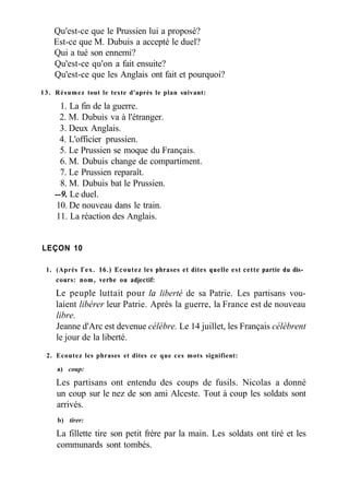 Qu'est-ce que le Prussien lui a proposé?
Est-ce que M. Dubuis a accepté le duel?
Qui a tué son ennemi?
Qu'est-ce qu'on a fait ensuite?
Qu'est-ce que les Anglais ont fait et pourquoi?
13. Résumez tout le texte d'après le plan suivant:
1. La fin de la guerre.
2. M. Dubuis va à l'étranger.
3. Deux Anglais.
4. L'officier prussien.
5. Le Prussien se moque du Français.
6. M. Dubuis change de compartiment.
7. Le Prussien reparaît.
8. M. Dubuis bat le Prussien.
--9. Le duel.
10. De nouveau dans le train.
11. La réaction des Anglais.
LEÇON 10
1. (Après Гех. 16.) Ecoutez les phrases et dites quelle est cette partie du dis­
cours: nom, verbe ou adjectif:
Le peuple luttait pour la liberté de sa Patrie. Les partisans vou-
laient libérer leur Patrie. Après la guerre, la France est de nouveau
libre.
Jeanne d'Arc est devenue célèbre. Le 14 juillet, les Français célèbrent
le jour de la liberté.
2. Ecoutez les phrases et dites ce que ces mots signifient:
a) coup:
Les partisans ont entendu des coups de fusils. Nicolas a donné
un coup sur le nez de son ami Alceste. Tout à coup les soldats sont
arrivés.
b) tirer:
La fillette tire son petit frère par la main. Les soldats ont tiré et les
communards sont tombés.
 