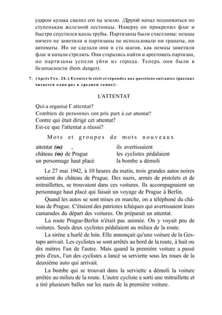 ударом кулака свалил его на землю. /Другой начал подниматься по
ступенькам железной лестницы. Наверху он прикрепил флаг и
быстро спустился вдоль трубы. Партизаны были счастливы: немцы
ничего не заметили и партизаны не использовали ни гранаты, ни
автоматы. Но не сделали они и ста шагов, как немцы заметили
флаг и начали стрелять. Они старались найти и арестовать партизан,
но партизаны успели уйти из города. Теперь они были в
безопасности (hors danger).
7. (Après Гех. 26.) Ecoutez le récit et répondez aux questions suivantes (рассказ
читается один раз в среднем темпе):
L'ATTENTAT
Qui a organisé Г attentat?
Combien de personnes ont pris part à cet attentat?
Contre qui était dirigé cet attentat?
Est-ce que l'attentat a réussi?
M o t s e t g r o u p e s d e m o t s n o u v e a u x
attentat (m) , ils avertissaient
château (m) de Prague les cyclistes pédalaient
un personnage haut placé la bombe a démoli
Le 27 mai 1942, à 10 heures du matin, trois grandes autos noires
sortaient du château de Prague. Des nazis, armés de pistolets et de
mitraillettes, se trouvaient dans ces voitures. Ils accompagnaient un
personnage haut placé qui faisait un voyage de Prague à Berlin.
Quand les autos se sont mises en marche, on a téléphoné du châ-
teau de Prague. C'étaient des patriotes tchèques qui avertissaient leurs
camarades du départ des voitures. On préparait un attentat.
La route Prague-Berlin n'était pas animée. On y voyait peu de
voitures. Seuls deux cyclistes pédalaient au milieu de la route.
La sirène a hurlé de loin. Elle annonçait qu'une voiture de la Ges-
tapo arrivait. Les cyclistes se sont arrêtés au bord de la route, à huit ou
dix mètres l'un de l'autre. Mais quand la première voiture a passé
près d'eux, l'un des cyclistes a lancé sa serviette sous les roues de la
deuxième auto qui arrivait.
La bombe qui se trouvait dans la serviette a démoli la voiture
arrêtée au milieu de la route. L'autre cycliste a sorti une mitraillette et
a tiré plusieurs balles sur les nazis de la première voiture.
 