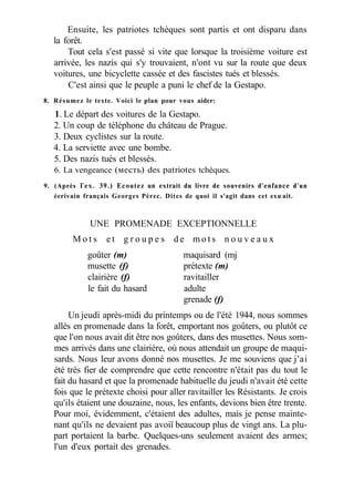 Ensuite, les patriotes tchèques sont partis et ont disparu dans
la forêt.
Tout cela s'est passé si vite que lorsque la troisième voiture est
arrivée, les nazis qui s'y trouvaient, n'ont vu sur la route que deux
voitures, une bicyclette cassée et des fascistes tués et blessés.
C'est ainsi que le peuple a puni le chef de la Gestapo.
8. Résumez le texte. Voici le plan pour vous aider:
1. Le départ des voitures de la Gestapo.
2. Un coup de téléphone du château de Prague.
3. Deux cyclistes sur la route.
4. La serviette avec une bombe.
5. Des nazis tués et blessés.
6. La vengeance (месть) des patriotes tchèques.
9. (Après Гех. 39.) Ecoutez un extrait du livre de souvenirs d'enfance d'un
écrivain français Georges Pérec. Dites de quoi il s'agit dans cet exu-
ait.
UNE PROMENADE EXCEPTIONNELLE
M o t s e t g r o u p e s d e m o t s n o u v e a u x
goûter (m) maquisard (mj
musette (f) prétexte (m)
clairière (f) ravitailler
le fait du hasard adulte
grenade (f)
Un jeudi après-midi du printemps ou de l'été 1944, nous sommes
allés en promenade dans la forêt, emportant nos goûters, ou plutôt ce
que l'on nous avait dit être nos goûters, dans des musettes. Nous som-
mes arrivés dans une clairière, où nous attendait un groupe de maqui-
sards. Nous leur avons donné nos musettes. Je me souviens que j'ai
été très fier de comprendre que cette rencontre n'était pas du tout le
fait du hasard et que la promenade habituelle du jeudi n'avait été cette
fois que le prétexte choisi pour aller ravitailler les Résistants. Je crois
qu'ils étaient une douzaine, nous, les enfants, devions bien être trente.
Pour moi, évidemment, c'étaient des adultes, mais je pense mainte-
nant qu'ils ne devaient pas avoiï beaucoup plus de vingt ans. La plu-
part portaient la barbe. Quelques-uns seulement avaient des armes;
l'un d'eux portait des grenades.
 