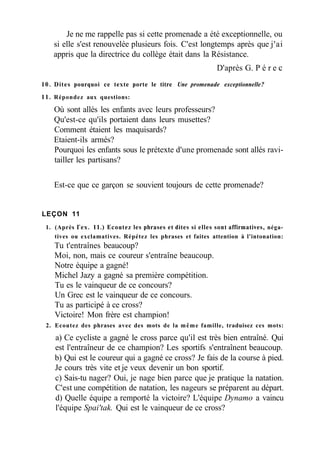 Je ne me rappelle pas si cette promenade a été exceptionnelle, ou
si elle s'est renouvelée plusieurs fois. C'est longtemps après que j'ai
appris que la directrice du collège était dans la Résistance.
D'après G. P é r e с
10. Dites pourquoi ce texte porte le titre Une promenade exceptionnelle?
11. Répondez aux questions:
Où sont allés les enfants avec leurs professeurs?
Qu'est-ce qu'ils portaient dans leurs musettes?
Comment étaient les maquisards?
Etaient-ils armés?
Pourquoi les enfants sous le prétexte d'une promenade sont allés ravi-
tailler les partisans?
Est-ce que ce garçon se souvient toujours de cette promenade?
LEÇON 11
1. (Après Гех. 11.) Ecoutez les phrases et dites si elles sont affirmatives, néga-
tives ou exclamatives. Répétez les phrases et faites attention à l'intonation:
Tu t'entraînes beaucoup?
Moi, non, mais ce coureur s'entraîne beaucoup.
Notre équipe a gagné!
Michel Jazy a gagné sa première compétition.
Tu es le vainqueur de ce concours?
Un Grec est le vainqueur de ce concours.
Tu as participé à ce cross?
Victoire! Mon frère est champion!
2. Ecoutez des phrases avec des mots de la même famille, traduisez ces mots:
a) Ce cycliste a gagné le cross parce qu'il est très bien entraîné. Qui
est l'entraîneur de ce champion? Les sportifs s'entraînent beaucoup.
b) Qui est le coureur qui a gagné ce cross? Je fais de la course à pied.
Je cours très vite et je veux devenir un bon sportif.
c) Sais-tu nager? Oui, je nage bien parce que je pratique la natation.
C'est une compétition de natation, les nageurs se préparent au départ.
d) Quelle équipe a remporté la victoire? L'équipe Dynamo a vaincu
l'équipe Spai'tak. Qui est le vainqueur de ce cross?
 