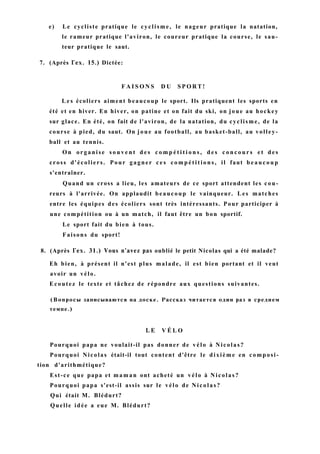 e) Le cycliste pratique le cyclisme, le nageur pratique la natation,
le rameur pratique l'aviron, le coureur pratique la course, le sau-
teur pratique le saut.
7. (Après Гех. 15.) Dictée:
F A I S O N S D U S P O R T !
L e s écoliers aiment beaucoup le sport. Ils pratiquent les sports en
été et en hiver. En hiver, on patine et on fait du ski, on joue au hockey
sur glace. En été, on fait de l'aviron, de la natation, du cyclisme, de la
course à pied, du saut. On joue au football, au basket-ball, au volley-
ball et au tennis.
O n organise s o u v e n t d e s c o m p é t i t i o n s , d e s c o n c o u r s e t des
cross d'écoliers. Pour gagner c e s c o m p é t i t i o n s , il faut b e a u c o u p
s'entraîner.
Quand un cross a lieu, les amateurs de ce sport attendent les cou-
reurs à l'arrivée. On applaudit beaucoup le vainqueur. Les matches
entre les équipes des écoliers sont très intéressants. Pour participer à
une compétition ou à un match, il faut être un bon sportif.
Le sport fait du bien à tous.
Faisons du sport!
8. (Après Гех. 31.) Vous n'avez pas oublié le petit Nicolas qui a été malade?
Eh bien, à présent il n'est plus malade, il est bien portant et il veut
avoir un vélo.
Ecoutez le texte et tâchez de répondre aux questions suivantes.
(Вопросы записываются на доске. Рассказ читается один раз в среднем
темпе.)
L E V É L O
Pourquoi papa ne voulait-il pas donner de vélo à Nicolas?
Pourquoi Nicolas était-il tout content d'être le dixième en composi-
tion d'arithmétique?
Est-ce que papa et maman ont acheté un vélo à Nicolas?
Pourquoi papa s'est-il assis sur le vélo de Nicolas?
Qui était M. Blédurt?
Quelle idée a eue M. Blédurt?
 