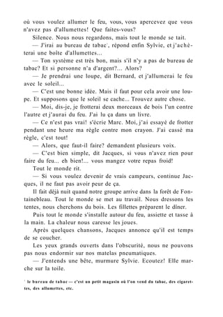 où vous voulez allumer le feu, vous, vous apercevez que vous
n'avez pas d'allumettes! Que faites-vous?
Silence. Nous nous regardons, mais tout le monde se tait.
— J'irai au bureau de tabac1
, répond enfin Sylvie, et j'achè-
terai une boîte d'allumettes...
— Ton système est très bon, mais s'il n'y a pas de bureau de
tabac? Et si personne n'a d'argent?... Alors?
— Je prendrai une loupe, dit Bernard, et j'allumerai le feu
avec le soleil...
— C'est une bonne idée. Mais il faut pour cela avoir une lou-
pe. Et supposons que le soleil se cache... Trouvez autre chose.
— Moi, dis-je, je frotterai deux morceaux de bois l'un contre
l'autre et j'aurai du feu. J'ai lu ça dans un livre.
— Ce n'est pas vrai! s'écrie Marc. Moi, j'ai essayé de frotter
pendant une heure ma règle contre mon crayon. J'ai cassé ma
règle, c'est tout!
— Alors, que faut-il faire? demandent plusieurs voix.
— C'est bien simple, dit Jacques, si vous n'avez rien pour
faire du feu... eh bien!... vous mangez votre repas froid!
Tout le monde rit.
— Si vous voulez devenir de vrais campeurs, continue Jac-
ques, il ne faut pas avoir peur de ça.
Il fait déjà nuit quand notre groupe arrive dans la forêt de Fon-
tainebleau. Tout le monde se met au travail. Nous dressons les
tentes, nous cherchons du bois. Les fillettes préparent le dîner.
Puis tout le monde s'installe autour du feu, assiette et tasse à
la main. La chaleur nous caresse les joues.
Après quelques chansons, Jacques annonce qu'il est temps
de se coucher.
Les yeux grands ouverts dans l'obscurité, nous ne pouvons
pas nous endormir sur nos matelas pneumatiques.
— J'entends une bête, murmure Sylvie. Ecoutez! Elle mar-
che sur la toile.
1
le bureau de tabac — c'est un petit magasin où l'on vend du tabac, des cigaret-
tes, des allumettes, etc.
 