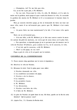 — Champion, toi? Ne me fais pas rire.
Ça, ça ne lui a pas plu, à M. Blédurt.
— Tu vas voir. Passe-moi le vélo, il a dit, M. Blédurt, et il a mis la
main sur le guidon, mais papa n'a pas voulu lui donner le vélo, il a arraché
le guidon des mains de M. Blédurt et il a r e c o m m e n c é à tourner dans le
jardin.
Moi, je courais derrière papa, je lui ai demandé de faire un tour sur
m o n vélo, mais il ne m'écoutait pas, parce que M. Blédurt s'est remis
à rire.
— Je peux faire un tour maintenant? j'ai dit. C'est m o n v é l o après
tout.
Mais on ne m'écoutait pas,
— J'ai une idée, a dit M. Blédurt, je te fais une course contre la m o n -
tre autour du pâté de maisons, on verra qui de nous deux est le plus fort.
— Pas question, a répondu papa, je ne te permets pas de monter sur le
vélo de Nicolas! D'ailleurs, gros c o m m e tu l'es, tu le casseras, le vélo.
— C'est toi, qui le casseras, a dit M. Blédurt.
— M o i ? a crié papa, tu vas voir!
Papa a pris le vélo et il est parti sur le trottoir.
CONTRÔLE DE LA COMPRÉHENSION
9. Posez encore cinq questions sur le texte et répondez-y.
10. Décrivez le vélo de Nicolas.
11. Résumez le récit. Voici le plan pour vous aider:
1. Nicolas demande un vélo.
2. La condition (условие) de papa.
3. N i c o l a s a de la chance.
4 La surprise.
5. La première leçon.
6. M. Blédurt.
7. La discussion.
8. Nicolas veut faire du vélo.
9. L'idée de M. Blédurt.
12. Le père de Nicolas est parti dans la rue. Eh bien, quelle est la fin de cette
histoire? Qu'en pensez vous?
13. (Après Гех. 33). Ecoutez la fin du récit.
 