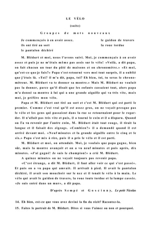 L E V É L O
(suite)
G r o u p e s d e m o t s n o u v e a u x
Je c o m m e n ç a i s à en avoir assez. le guidon de travers
ils ont tiré au sort la roue tordue
le pantalon déchiré
M. Blédurt et moi, nous l'avons suivi. Moi, je commençais à en avoir
assez et puis je ne m'étais m ê m e pas assis sur le vélo! «Voilà, a dit papa,
on fait chacun un tour du pâté de maisons et on chronomètre.» «Et m o i ,
qu'est-ce que je fais?» Papa s'est retourné vers moi tout surpris, il a oublié
que j'étais là. «Toi? il m'a dit, papa, toi? Eh bien, toi, tu seras le chrono-
métreur. M. Blédurt va te donner sa montre.» Mais M. Blédurt ne voulait
pas la donner, parce qu'il disait que les enfants cassaient tout, alors papa
m'a donné sa montre à lui qui a une grande aiguille qui va très vite, m a i s
moi, je préfère m o n vélo.
Papa et M. Blédurt ont tiré au sort et c'est M. Blédurt qui est parti le
premier. C o m m e c'est vrai qu'il est assez gros, on ne voyait presque pas
le vélo et les gens qui passaient dans la rue se retournaient pour le regar-
der. Il n'allait pas très vite et puis, il a tourné le coin et il a disparu. Quand
on Га vu revenir par l'autre coin, M. Blédurt était tout rouge, il tirait la
langue et il faisait des zigzags. «Combien?» il a demandé quand il est
arrivé devant moi. « N e u f minutes et la grande aiguille entre le cinq et le
six.» Papa s'est m i s à rire, puis il a pris le vélo et il est parti.
M. Blédurt et moi, on attendait. Moi, je voulais que papa gagne, bien
sûr, mais la montre avançait et on a vu neuf minutes et puis après, dix
minutes. «J'ai gagné! Je suis le champion!» a crié M. Blédurt.
A quinze minutes on ne voyait toujours pas revenir papa.
«C'est étrange, a dit M. Blédurt, il faut aller voir ce qui s'est passé».
Et puis on a vu papa qui amvait. Il arrivait à pied. Il avait le pantalon
déchiré, il avait son mouchoir sur le nez et il tenait le vélo à la main. Le
vélo qui avait le guidon de travers, la roue toute tordue et la lampe cassée.
«Je suis entré dans un mur», a dit papa.
D'après S e m p é et G о s с i n n y, Le petit Nicolas
14. Eh bien, est-ce que vous avez deviné la fin du récit? Racontez-la.
15. Faites le portrait de M. Blédurt. Dites si vous l'aimez ou non et pourquoi.
 