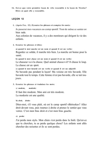 16. Est-ce que votre première leçon de vélo ressemble à la leçon de Nicolas?
Dites en quoi elle y ressemble.
LEÇON 12
1. (Après Гех. 12.) Ecoutez les phrases et comptez les mots:
Je passerai mes vacances au camp sportif. Tout de même ce sentier est
bien rade.
Aux colonies de vacances, il y a des moniteurs qui dirigent la vie des
enfants.
2. Ecoutez les phrases et dites:
a) quand le mot marche est un nom et quand il est un verbe:
Regardez ce soldat, il marche très bien. La marche est bonne pour la
santé.
b) quand le mot chasse est un nom et quand il est un verbe:
Le chasseur va à la chasse. Quel animal chasse-t-il? Il chasse le loup.
La chasse est un sport.
c) quand le mot bavarde est un verbe et quand il est un adjectif:
Ne bavarde pas pendant la leçon! Ma voisine est très bavarde. Elle
bavarde tout le temps. Cette femme n'est pas bavarde, elle se tait tou-
jours.
3. Ecoutez les phrases et traduisez les mots:
a) modeste, modestie:
II faut être modeste. Mon ami est très modeste.
La modestie est une qualité.
b) droit, droite:
Dites-moi, s'il vous plaît, où est le camp sportif «Bériozka»? Allez
droit devant vous, puis tournez à droite et prenez le sentier que vous
verrez. C'est mon bras droit et c'est mon bras gauche.
c) perdu:
J'ai perdu mon stylo. Mon chien s'est perdu dans la forêt. Qu'est-ce
que tu cherches, tu as perdu quelque chose? Les enfants sont allés
chercher des noisettes et ils se sont perdus.
 