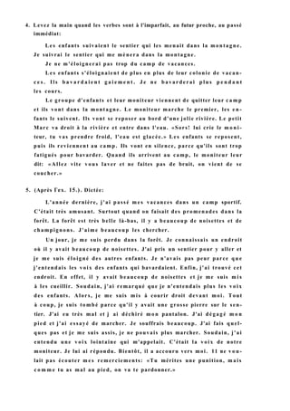 4. Levez la main quand les verbes sont à l'imparfait, au futur proche, au passé
immédiat:
L e s enfants suivaient le sentier qui les menait dans la montagne.
Je suivrai le sentier qui me mènera dans la montagne.
Je ne m'éloignerai pas trop du camp de vacances.
L e s enfants s'éloignaient de plus en plus de leur colonie de vacan-
c e s . Ils b a v a r d a i e n t g a i e m e n t . J e n e bavarderai p l u s p e n d a n t
les cours.
Le groupe d'enfants et leur moniteur viennent de quitter leur c a m p
et ils vont dans la montagne. Le moniteur marche le premier, les e n -
fants le suivent. Ils vont se reposer au bord d'une jolie rivière. Le petit
Marc va droit à la rivière et entre dans l'eau. «Sors! lui crie le m o n i -
teur, tu vas prendre froid, l'eau est glacée.» Les enfants se reposent,
puis ils reviennent au camp. Ils vont en silence, parce qu'ils sont trop
fatigués pour bavarder. Quand ils arrivent au camp, le moniteur leur
dit: «Allez vite vous laver et ne faites pas de bruit, on vient de se
coucher.»
5. (Après Гех. 15.). Dictée:
L'année dernière, j'ai passé m e s vacances dans un camp sportif.
C'était très amusant. Surtout quand on faisait des promenades dans la
forêt. La forêt est très belle là-bas, il y a beaucoup de noisettes et de
champignons. J'aime beaucoup les chercher.
Un jour, je me suis perdu dans la forêt. Je connaissais un endroit
où il y avait beaucoup de noisettes. J'ai pris un sentier pour y aller et
je me suis éloigné des autres enfants. Je n'avais pas peur parce q u e
j'entendais les voix des enfants qui bavardaient. Enfin, j'ai trouvé cet
endroit. En effet, il y avait beaucoup de noisettes et je me suis m i s
à les cueillir. Soudain, j'ai remarqué que je n'entendais plus les v o i x
des enfants. Alors, je me suis mis à courir droit devant moi. Tout
à coup, je suis tombé parce qu'il y avait une grosse pierre sur le sen-
tier. J'ai eu très mal et j ai déchiré m o n pantalon. J'ai dégagé m o n
pied et j'ai essayé de marcher. Je souffrais beaucoup. J'ai fais quel-
ques pas et je me suis assis, je ne pouvais plus marcher. Soudain, j'ai
entendu une v o i x lointaine qui m'appelait. C'était la v o i x de notre
moniteur. Je lui ai répondu. Bientôt, il a accouru vers moi. 11 ne v o u -
lait pas écouter m e s remerciements: «Tu mérites une punition, m a i s
c o m m e tu as mal au pied, on va te pardonner.»
 