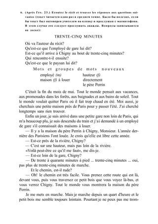 6. (Après Гех. 23.) Ecoutez le récit et trouvez les réponses aux questions sui-
vantes (текст читается один раз в среднем темпе. Было бы полезно, если
бы текст был наговорен учителем на пленку и прослушан с магнитофона.
В этом случае его следует прослушать дважды. Вопросы записываются
на доске):
TRENTE-CINQ MINUTES
Où va l'auteur du récit?
Qu'est-ce que l'employé de gare lui dit?
Est-ce qu'il arrive à Chigny au bout de trente-cinq minutes?
Qui rencontre-t-il ensuite?
Qu'est-ce que le paysan lui dit?
M o t s e t g r o u p e s d e m o t s n o u v e a u x
employé (m) hauteur (f)
maison (f) à louer directement
le père Perrin
C'était la fin du mois de mai. Tout le monde pensait aux vacances,
aux promenades dans les forêts, aux baignades et aux bains de soleil. Tout
le monde voulait quitter Paris où il fait trop chaud en été. Moi aussi, je
cherchais une petite maison près de Paris pour y passer l'été. J'ai cherché
longtemps sans rien trouver.
Enfin un jour, je suis arrivé dans une petite gare non loin de Paris, qui
m'a beaucoup plu, je suis descendu du train et j'ai demandé à un employé
de gare s'il connaissait des maisons à louer.
— Il y a la maison du père Perrin à Chigny, Monsieur. L'année der-
nière des Parisiens l'ont louée. Je crois qu'elle est libre cette année.
— Est-ce près de la rivière, Chigny?
— C'est sur une hauteur, mais pas loin de la rivière.
«Voilà peut-être ce qu'il me faut», me dis-je.
— Est-ce loin de la gare, Chigny?
— De trente à quarante minutes à pied ... trente-cinq minutes ... oui,
pas plus de trente-cinq minutes de marche.
Et le chemin, est-il rude?
— Oh! le chemin est très facile. Vous prenez cette route qui est là,
devant vous, puis vous traversez ce petit bois que vous voyez là-bas, et
vous verrez Chigny. Tout le monde vous montrera la maison du père
Perrin.
Je me mets en marche. Mais je marche depuis un quart d'heure et le
petit bois me semble toujours lointain. Pourtant je ne peux pas me trom-
 