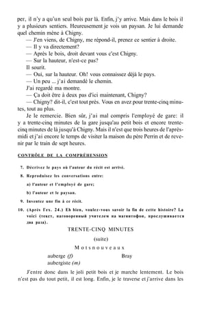 рег, il n'y a qu'un seul bois par là. Enfin, j'y arrive. Mais dans le bois il
y a plusieurs sentiers. Heureusement je vois un paysan. Je lui demande
quel chemin mène à Chigny.
— J'en viens, de Chigny, me répond-il, prenez ce sentier à droite.
— Il y va directement?
— Après le bois, droit devant vous c'est Chigny.
— Sur la hauteur, n'est-ce pas?
Il sourit.
— Oui, sur la hauteur. Oh! vous connaissez déjà le pays.
— Un peu ... j'ai demandé le chemin.
J'ai regardé ma montre.
— Ça doit être à deux pas d'ici maintenant, Chigny?
— Chigny? dit-il, c'est tout près. Vous en avez pour trente-cinq minu-
tes, tout au plus.
Je le remercie. Bien sûr, j'ai mal compris l'employé de gare: il
y a trente-cinq minutes de la gare jusqu'au petit bois et encore trente-
cinq minutes de là jusqu'à Chigny. Mais il n'est que trois heures de l'après-
midi et j'ai encore le temps de visiter la maison du père Perrin et de reve-
nir par le train de sept heures.
CONTRÔLE DE LA COMPRÉHENSION
7. Décrivez le pays où l'auteur du récit est arrivé.
8. Reproduisez les conversations entre:
a) l'auteur et l'employé de gare;
b) l'auteur et le paysan.
9. Inventez une fin à ce récit.
10. (Après Гех. 24.) Eh bien, voulez-vous savoir la fin de cette histoire? La
voici (текст, наговоренный учителем на магнитофон, прослушивается
два раза).
TRENTE-CINQ MINUTES
(suite)
M o t s n o u v e a u x
auberge (f) Bray
aubergiste (m)
J'entre donc dans le joli petit bois et je marche lentement. Le bois
n'est pas du tout petit, il est long. Enfin, je le traverse et j'arrive dans les
 