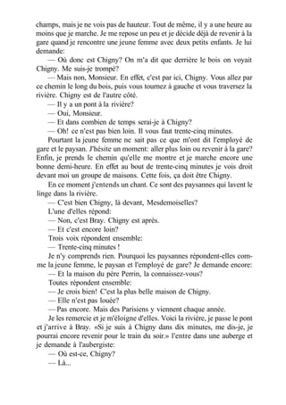 champs, mais je ne vois pas de hauteur. Tout de même, il y a une heure au
moins que je marche. Je me repose un peu et je décide déjà de revenir à la
gare quand je rencontre une jeune femme avec deux petits enfants. Je lui
demande:
— Où donc est Chigny? On m'a dit que derrière le bois on voyait
Chigny. Me suis-je trompé?
— Mais non, Monsieur. En effet, c'est par ici, Chigny. Vous allez par
ce chemin le long du bois, puis vous tournez à gauche et vous traversez la
rivière. Chigny est de l'autre côté.
— Il y a un pont à la rivière?
— Oui, Monsieur.
— Et dans combien de temps serai-je à Chigny?
— Oh! ce n'est pas bien loin. Il vous faut trente-cinq minutes.
Pourtant la jeune femme ne sait pas ce que m'ont dit l'employé de
gare et le paysan. J'hésite un moment: aller plus loin ou revenir à la gare?
Enfin, je prends le chemin qu'elle me montre et je marche encore une
bonne demi-heure. En effet au bout de trente-cinq minutes je vois droit
devant moi un groupe de maisons. Cette fois, ça doit être Chigny.
En ce moment j'entends un chant. Ce sont des paysannes qui lavent le
linge dans la rivière.
— C'est bien Chigny, là devant, Mesdemoiselles?
L'une d'elles répond:
— Non, c'est Bray. Chigny est après.
— Et c'est encore loin?
Trois voix répondent ensemble:
— Trente-cinq minutes !
Je n'y comprends rien. Pourquoi les paysannes répondent-elles com-
me la jeune femme, le paysan et l'employé de gare? Je demande encore:
— Et la maison du père Perrin, la connaissez-vous?
Toutes répondent ensemble:
— Je crois bien! C'est la plus belle maison de Chigny.
— Elle n'est pas louée?
— Pas encore. Mais des Parisiens y viennent chaque année.
Je les remercie et je m'éloigne d'elles. Voici la rivière, je passe le pont
et j'arrive à Bray. «Si je suis à Chigny dans dix minutes, me dis-je, je
pourrai encore revenir pour le train du soir.» l'entre dans une auberge et
je demande à l'aubergiste:
— Où est-ce, Chigny?
— Là...
 