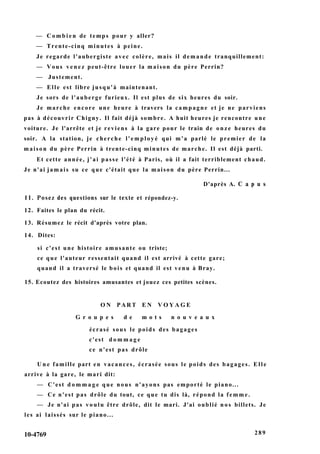 — C o m b i e n de temps pour y aller?
— Trente-cinq minutes à peine.
Je regarde l'aubergiste avec colère, mais il demande tranquillement:
— Vous venez peut-être louer la maison du père Perrin?
— Justement.
— Elle est libre jusqu'à maintenant.
Je sors de l'auberge furieux. Il est plus de six heures du soir.
Je marche encore une heure à travers la campagne et je ne parviens
pas à découvrir Chigny. Il fait déjà sombre. A huit heures je rencontre une
voiture. Je l'arrête et je reviens à la gare pour le train de onze heures du
soir. A la station, je cherche l'employé qui m'a parlé le premier de la
maison du père Perrin à trente-cinq minutes de marche. Il est déjà parti.
Et cette année, j'ai passe l'été à Paris, où il a fait terriblement chaud.
Je n'ai jamais su ce que c'était que la maison du père Perrin...
D'après A. С a p u s
11. Posez des questions sur le texte et répondez-y.
12. Faites le plan du récit.
13. Résumez le récit d'après votre plan.
14. Dites:
si c'est une histoire amusante ou triste;
ce que l'auteur ressentait quand il est arrivé à cette gare;
quand il a traversé le bois et quand il est venu à Bray.
15. Ecoutez des histoires amusantes et jouez ces petites scènes.
O N P A R T E N V O Y A G E
G r o u p e s d e m o t s n o u v e a u x
écrasé sous le poids des bagages
c'est d o m m a g e
ce n'est pas drôle
U n e famille part en vacances, écrasée sous le poids des bagages. Elle
arrive à la gare, le mari dit:
— C'est d o m m a g e que nous n'ayons pas emporté le piano...
— Ce n'est pas drôle du tout, ce que tu dis là, répond la femme.
— Je n'ai pas voulu être drôle, dit le mari. J'ai oublié nos billets. Je
les ai laissés sur le piano...
10-4769 289
 