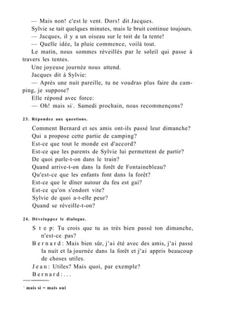 — Mais non! c'est le vent. Dors! dit Jacques.
Sylvie se tait quelques minutes, mais le bruit continue toujours.
— Jacques, il y a un oiseau sur le toit de la tente!
— Quelle idée, la pluie commence, voilà tout.
Le matin, nous sommes réveillés par le soleil qui passe à
travers les tentes.
Une joyeuse journée nous attend.
Jacques dit à Sylvie:
— Après une nuit pareille, tu ne voudras plus faire du cam-
ping, je suppose?
Elle répond avec force:
— Oh! mais si1
. Samedi prochain, nous recommençons?
23. Répondez aux questions.
Comment Bernard et ses amis ont-ils passé leur dimanche?
Qui a propose cette partie de camping?
Est-ce que tout le monde est d'accord?
Est-ce que les parents de Sylvie lui permettent de partir?
De quoi parle-t-on dans le train?
Quand arrive-t-on dans la forêt de Fontainebleau?
Qu'est-ce que les enfants font dans la forêt?
Est-ce que le dîner autour du feu est gai?
Est-ce qu'on s'endort vite?
Sylvie de quoi a-t-elle peur?
Quand se réveille-t-on?
24. Développez le dialogue.
S t e p: Tu crois que tu as très bien passé ton dimanche,
n'est-ce pas?
B e r n a r d : Mais bien sûr, j'ai été avec des amis, j'ai passé
la nuit et la journée dans la forêt et j'ai appris beaucoup
de choses utiles.
J e a n : Utiles? Mais quoi, par exemple?
B e r n a r d : . . .
1
mais si = mais oui
 