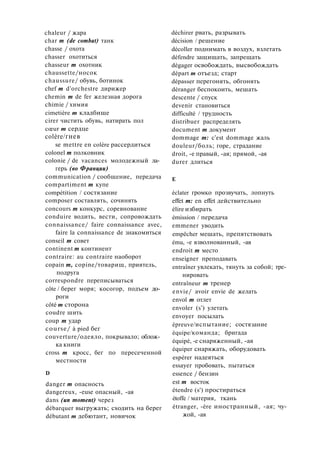 chaleur / жара
char m (de combat) танк
chasse / охота
chasser охотиться
chasseur m охотник
chaussette/носок
chaussure/ обувь, ботинок
chef m d'orchestre дирижер
chemin m de fer железная дорога
chimie / химия
cimetière m кладбище
cirer чистить обувь, натирать пол
cœur m сердце
colère/гнев
se mettre en colère рассердиться
colonel m полковник
colonie / de vacances молодежный ла­
герь (во Франции)
communication / сообщение, передача
compartiment m купе
compétition / состязание
composer составлять, сочинять
concours m конкурс, соревнование
conduire водить, вести, сопровождать
connaissance/ faire connaissance avec,
faire la connaissance de знакомиться
conseil m совет
continent m континент
contraire: au contraire наоборот
copain m, copine/товарищ, приятель,
подруга
correspondre переписываться
côte / берег моря; косогор, подъем до­
роги
côté m сторона
coudre шить
coup m удар
course/ à pied бег
couverture/одеяло, покрывало; облож­
ка книги
cross m кросс, бег по пересеченной
местности
D
danger m опасность
dangereux, -euse опасный, -ая
dans (un moment) через
débarquer выгружать; сходить на берег
débutant m дебютант, новичок
déchirer рвать, разрывать
décision / решение
décoller поднимать в воздух, взлетать
défendre защищать, запрещать
dégager освобождать, высвобождать
départ m отъезд; старт
dépasser перегонять, обгонять
déranger беспокоить, мешать
descente / спуск
devenir становиться
difficulté / трудность
distribuer распределять
document m документ
dommage m: c'est dommage жаль
douleur/боль; горе, страдание
droit, -е правый, -ая; прямой, -ая
durer длиться
Е
éclater громко прозвучать, лопнуть
effet m: en effet действительно
élire избирать
émission / передача
emmener уводить
empêcher мешать, препятствовать
ému, -е взволнованный, -ая
endroit m место
enseigner преподавать
entraîner увлекать, тянуть за собой; тре­
нировать
entraîneur m тренер
envie/ avoir envie de желать
envol m отлет
envoler (s') улетать
envoyer посылать
épreuve/испытание; состязание
équipe/команда; бригада
équipé, -e снаряженный, -ая
équiper снаряжать, оборудовать
espérer надеяться
essayer пробовать, пытаться
essence / бензин
est m восток
étendre (s') простираться
étoffe / материя, ткань
étranger, -ère иностранный, -ая; чу­
жой, -ая
 