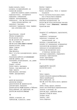 étudier изучать, учить
européen, -ne европейский, -ая
examen m экзамен
passer les examens сдавать экзамены
expérience/опыт, эксперимент
explication / объяснение
exploiter эксплуатировать
explorateur, -rice m, f исследователь,
-ница, путешественник, -ца
exposition / выставка
expression / выражение лица; выраже­
ние, сочетание слов
F
façon/манера, способ
féliciter поздравлять
fer m железо; утюг
feu m: prendre feu загораться
fier, -ère гордый, -ая
filet m сетка (для вещей в вагоне)
flamme/пламя, огонь
flèche / стрела
flotte / флот
flûte /флейта.
fois /: à la fois одновременно, сразу,
вместе
fonctionner работать (о механизме)
fond m глубина, дно
formidable потрясающий, -ая, удиви­
тельный, -ая
frapper стучать
frotter тереть, протирать
furieux, -euse яростный, -ая
fusée / ракета
fusil m ружьё, винтовка
fusiller расстреливать
G
gamin m мальчишка
général m генерал
gouvernement m правительство
grain m зерно, зернышко
grands-parents m pl дедушка и бабушка
grave важный, -ая; серьезный, -ая
guichet m окошечко (кассы)
H
habillé, -е одетый, -ая
habitant m, -e/житель, -ница
héroïne / героиня
héros m герой
hésiter колебаться, быть в нереши­
тельности
heure/ de bonne heure рано утром
être à l'heure быть вовремя
hexagone m шестиугольник
historique исторический, -ая
horaire m de trains расписание поездов
horloge / часы (башенные, стенные)
hymne m гимн
I
imaginer (s') воображать, представлять,
думать
impatience / нетерпение
important, -е важный, -ая,
значительный, -ая
inconnu, -е неизвестный, -ая
installer (s') помещаться, устраиваться
instrument m инструмент, орудие
intéresser (s') интересоваться
intérieur m внутренняя часть
à l'intérieur внутри дома
interroger спрашивать, опрашивать
invitation / приглашение
inviter приглашать
itinéraire m маршрут
J
jogging m бег трусцой
journal m газета
L
laine / шерсть
lampe/ de poche карманный'фонарик
libérer освобождать
libre свободный, -ая
lieu m: avoir lieu иметь место, происхо­
дить
limite /'мера, предел, граница
limité: être limité быть ограниченным
lointain, -е далекий, -ая
loisir m досуг, свободное время
long m: le long de вдоль
lorsque когда
lumière / свет
lutter бороться
 
