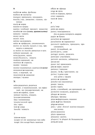 M
maillot m майка, футболка
malheur m несчастье
manquer пропускать; опаздывать
marche / ход, движение; ступень, сту­
пенька
marin m моряк
matelot m матрос
matière / учебный предмет; вещество
membre m член (семьи, правительства)
mémoire / память
mener вести
mentir лгать
mériter заслуживать
métier m профессия, специальноегь
mettre en marche пускать в ход, при­
водить в движение
se mettre en marche двинуться в путь
militaire военный, -ая
mine/рудник, шахта
misère/бедность, нищета
modeste скромный, -ая
moniteur m староста;
montée / подъем
monter подниматься; садиться (в вагон)
monument m памятник
mort, -е мертвый, -ая
mouvement m движение
musique / музыка
N
naître рождаться, родиться
national, -е национальный, -ая; народ­
ный, -ая; государственный, -ая
navire m корабль, судно
nettoyer чистить, очищать
îeveu m племянник
îièce / племянница
îoisette/лесной орех
îoix / орех
lord m север
îouvelle / новость
Э
icéan m океан
iccuper (s') de заниматься чем-либо
iccupé: être occupé быть занятым
officier m офицер
orage m гроза
ordre m порядок, приказ
orner украшать
ouest m запад
P
paix/ мир
palais m дворец
panne / неисправность
être en panne потерпеть аварию
papier m бумага
parachute m парашют
parachutiste m парашютист
parcourir пробегать, проходить; про­
сматривать
pareil, -le подобный, -ая
parole/речь, слово
partager делить, разделять
participer участвовать
parvenir достигать, добираться
pas m шаг
passer (se) происходить
pâté m пирог, паштет
patience / терпение
paysan, -ne m, / крестьянин, -ка
peine/ à peine едва
avec peine с трудом
peintre m художник
pencher (se) наклоняться
pensée / мысль
perdre терять
perdu, -e погибший, -ая; пропавший, -ая
permettre позволять, разрешать
phoque m тюлень
physique / физика
piano m фортепьяно, пианино
pieds m pl nus босиком
piège m капкан
piste / piste d'envol взлетно-посадоч­
ная полоса
plaine/равнина
plaire нравиться
plaisanter шутить
plupart/ la plupart de большинство
poing m кулак
 