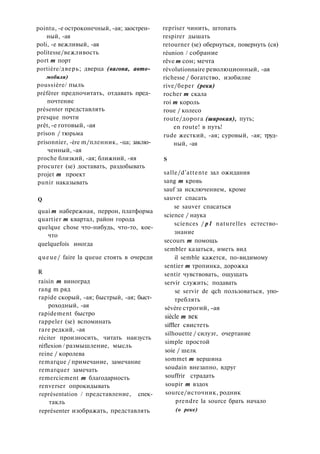 pointu, -e остроконечный, -ая; заострен­
ный, -ая
poli, -е вежливый, -ая
politesse/вежливость
port m порт
portière/дверь; дверца (вагона, авто­
мобиля)
poussière/ пыль
préférer предпочитать, отдавать пред­
почтение
présenter представлять
presque почти
prêt, -е готовый, -ая
prison / тюрьма
prisonnier, -ère m/пленник, -ца; заклю­
ченный, -ая
proche близкий, -ая; ближний, -яя
procurer (se) доставать, раздобывать
projet m проект
punir наказывать
Q
quai m набережная, перрон, платформа
quartier m квартал, район города
quelque chose что-нибудь, что-то, кое-
что
quelquefois иногда
queue/ faire la queue стоять в очереди
R
raisin m виноград
rang m ряд
rapide скорый, -ая; быстрый, -ая; быст­
роходный, -ая
rapidement быстро
rappeler (se) вспоминать
rare редкий, -ая
réciter произносить, читать наизусть
réflexion / размышление, мысль
reine / королева
remarque / примечание, замечание
remarquer замечать
remerciement m благодарность
renverser опрокидывать
représentation / представление, спек­
такль
représenter изображать, представлять
repriser чинить, штопать
respirer дышать
retourner (se) обернуться, повернуть (ся)
réunion / собрание
rêve m сон; мечта
révolutionnaire революционный, -ая
richesse / богатство, изобилие
rive/берег (реки)
rocher m скала
roi m король
roue / колесо
route/дорога (широкая), путь;
en route! в путь!
rude жесткий, -ая; суровый, -ая; труд­
ный, -ая
S
salle/d'attente зал ожидания
sang m кровь
sauf за исключением, кроме
sauver спасать
se sauver спасаться
science / наука
sciences / p l naturelles естество­
знание
secours m помощь
sembler казаться, иметь вид
il semble кажется, по-видимому
sentier m тропинка, дорожка
sentir чувствовать, ощущать
servir служить; подавать
se servir de qch пользоваться, упо­
треблять
sévère строгий, -ая
siècle m век
siffler свистеть
silhouette / силуэт, очертание
simple простой
soie / шелк
sommet m вершина
soudain внезапно, вдруг
souffrir страдать
soupir m вздох
source/источник, родник
prendre la source брать начало
(о реке)
 