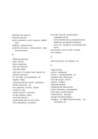 spectateur m зритель
station/станция
suivre следовать, идти; следить, наблю­
дать
supposer предполагать
suspendre вешать, подвешивать; при­
останавливать
Г
ableau m картина
:ache / пятно
âcher стараться
:aire (se) молчать
aient m талант
andis que в то время как, между тем
aquiner дразнить
el, -le такой, -ая; подобный, -ая
empête / буря
errain m участок земли, площадка
errible ужасный, -ая
irer стрелять, тащить, тянуть
on m тон, звук
oucher трогать, касаться
our m очередь, черед
out à fait совсем
out de même все же, все-таки
rahir предавать, изменять
train m: train de marchandises
товарный поезд
train omnibus поезд, который остана­
вливается на каждой остановке
train de voyageurs пассажирский
поезд
travers m: à travers через, сквозь
tuer убивать
U
utile полезный, -ая, годный, -ая
V
vague/волна
vaincre побеждать
vaincu, -е побежденный, -ая
vainqueur m победитель
verre m стакан, стекло
victoire / победа
violon m скрипка
violoncelle m виолончель
visiter посещать; осматривать
vivre жить, существовать
volonté/воля, желание
voyager путешествовать
voyageur, -se mf путешественник, -ца,
пассажир, -ка
 